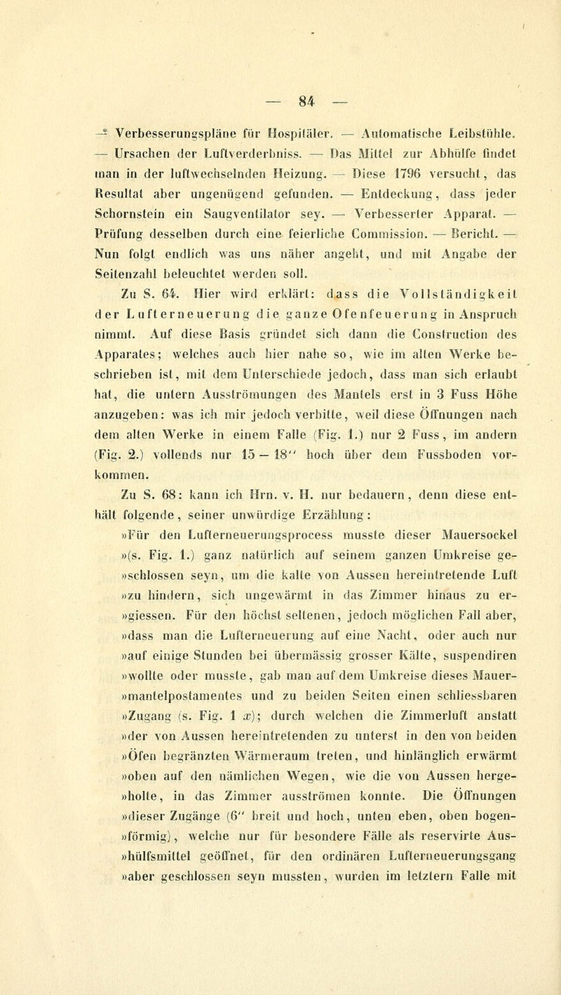 — Verbesserungspläne für Hospiläler. — Automafische Leibstühle. — Ursachen der Luftverderbniss. — Das Mitte! zur Abhülfe findet man in der luftwechselnden Heizung. — Diese 1796 versucht, das Resultat aber ungenügend gefunden. — Entdeckung, dass jeder Schornstein ein Saugventilator sey. — Verbesserter Apparat. — Prüfung desselben durch eine feierliche Commission. — Bericht. — Nun folgt endlich was uns näher angeht, und mit Angabe der Seitenzahl beleuchtet werden soll. Zu S. 64. Hier wird erklärt: dass die Vollständigkeit der Lufterneuerung die ganze Ofenfeuerung in Anspruch nimmt. Auf diese Basis gründet sich dann die Construction des Apparates; welches auch hier nahe so, wie im alten Werke be- schrieben ist, mit dem Unterschiede jedoch, dass man sich erlaubt hat, die untern Ausströmungen des Mantels erst in 3 Fuss Höhe anzugeben: was ich mir jedoch verbitte, weil diese Öffnungen nach dem alten Werke in einem Falle (Fig. 1.) nur 2 Fuss, im andern (Fig. 2.) vollends nur 15 — 18 hoch über dem Fussboden vor- kommen. Zu S. 68: kann ich Hrn. v. H. nur bedauern, denn diese ent- hält folgende, seiner unwürdige Erzählung: »Für den Lufterneuerungsprocess musste dieser Mauersockel »(s. Fig. 1.) ganz natürlich auf seinem ganzen Umkreise ge- »schlossen seyn, um die kalte von Aussen hereintretende Luft »zu hindern, sich ungewärmt in das Zimmer hinaus zu er- »giessen. Für den höchst seltenen, jedoch möglichen Fall aber, «dass man die Lufterueuerung auf eine Nacht, oder auch nur »auf einige Stunden bei übermässig grosser Kälte, suspendiren »wollte oder musste, gab man auf dem Umkreise dieses Mauer- »mantelpostamentes und zu beiden Seiten einen schliessbaren »Zugang (s. Fig. 1 x); durch welchen die Zimmerluft anstatt »der von Aussen hereintretenden zu unterst in den von beiden »Öfen begränzten Wärmeraum treten, und hinlänglich erwärmt »oben auf den nämlichen Wegen, wie die von Aussen herge- »holte, in das Zimmer ausströmen konnte. Die Öffnungen »dieser Zugänge (6 breit und hoch, unten eben, oben bogen- »förmig), welche nur für besondere Fälle als reservirte Aus- »hülfsmittel geöffnet, für den ordinären Lufterneuerungsgang »aber geschlossen seyn mussten, wurden im letztern Falle mit