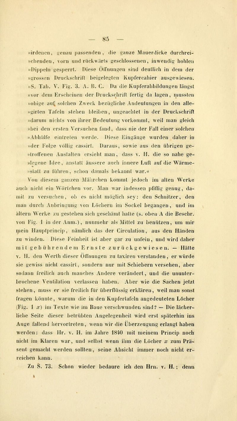 »irdenen, genau passenden, die ganze Mauerdicke durchrei- »chenden, vorn und rückwärts geschlossenen, inwendig hohlen »Dippeln gesperrt. Diese Öffnungen sind deutlich in dem der »grossen Druckschrift beigelegten Kupfercahier ausgewiesen. »S. Tab. V. Fig. 3. A.B. C. Da die Kupferabbildungen längst »vor dem Erscheinen der Druckschrift fertig da lagen, mussten »obige auf, solchen Zweck bezügliche Andeutungen in den alle- »girten Tafeln stehen bleiben, ungeachtet in der Druckschrift »darum nichts von ihrer Bedeutung vorkommt, weil man gleich »bei den ersten Versuchen fand, dass nie der Fall einer solchen »Abhülfe eintreten werde. Diese Eingänge wurden daher in »der Folge völlig cassirt. Daraus, sowie aus den übrigen ge- »troffenen Anstallen ersieht man, dass v. H. die so nahe ge- »legene Idee, anstatt äussere auch innere Luft auf die Wärme- »statt zu führen, schon damals bekannt war.« Von diesem ganzen Mährchen kommt jedoch im alten Werke auch nicht ein Wörtchen vor. Man war indessen pfiffig genug, da- mit zu versuchen, ob es nicht möglich sey: den Schnitzer, den man durch Anbringung von Löchern im Sockel begangen, und im altern Werke zu gestehen sich geschämt hatte (s. oben A die Beschr. von Fig. 1 in der Anm.), nunmehr als Mittel zu benützen, um mir mein Hauptprincip, nämlich das der Circulation, aus den Händen zu winden. Diese Feinheit ist aber gar zu unfein, und wird daher mit gebührendem Ernste zurückgewiesen. — Hätte v. H. den Werth dieser Offnungen zu taxiren verstanden, er würde sie gewiss nicht cassirt, sondern nur mit Schiebern versehen, aber sodann freilich auch manches Andere verändert, und die ununter- brochene Ventilation verlassen haben. Aber wie die Sachen jetzt stehen, muss er sie freilich für überflüssig erklären, weil man sonsl fragen könnte, warum die in den Kupfertafeln angedeuteten Löcher (Fig. 1 x) im Texte wie im Baue verschwunden sind? — Die lächer- liche Seite dieser betrübten Angelegenheit wird erst späterhin ins Auge fallend hervortreten, wenn wir die Überzeugung erlangt haben werden: dass Hr. v. H. im Jahre 1840 mit meinem Princip noch nicht im Klaren war, und selbst wenn ihm die Löcher x zum Prä- sent gemacht werden sollten, seine Absicht immer noch nicht er- reichen kann. Zu S. 73. Schon wieder bedaure ich den Hrn. v. H.; denn