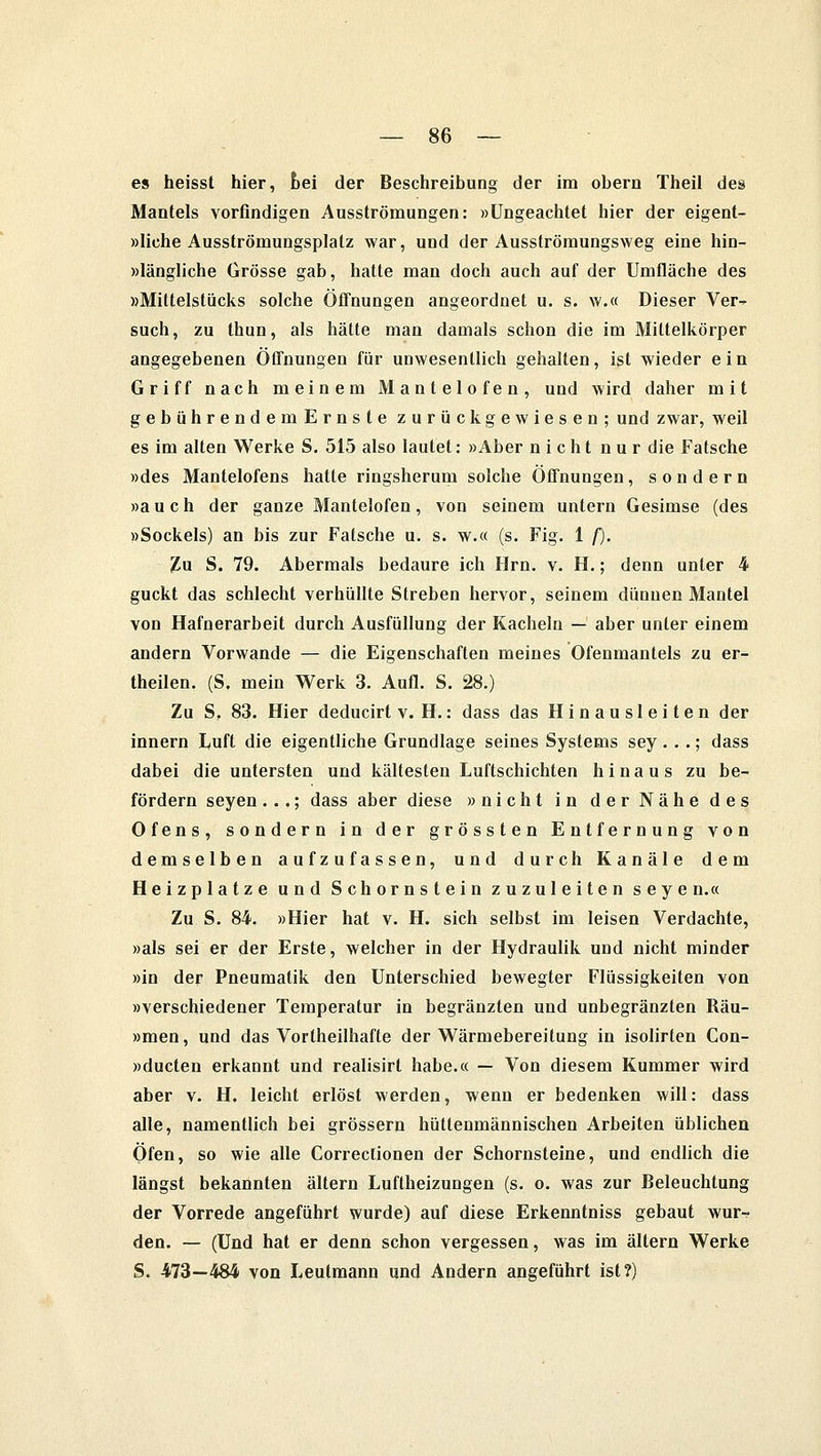 es heisst hier, bei der Beschreibung der im obern Theil des Mantels vorfindigen Ausströmungen: »Ungeachtet hier der eigent- liche Ausströmungsplatz war, und der Ausströmungsweg eine hin- längliche Grösse gab, hatte man doch auch auf der Umfläche des »Mittelstücks solche Öffnungen angeordnet u. s. \v.« Dieser Ver~ such, zu thun, als hätte man damals schon die im Miltelkörper angegebenen Öffnungen für unwesentlich gehalten, ist wieder ein Griff nach meinem Mantelofen, und wird daher mit gebührendemErnste zurückgewiesen; und zwar, weil es im alten Werke S. 515 also lautet: »Aber nicht nur die Fatsche »des Mantelofens hatte ringsherum solche Öffnungen, sondern »auch der ganze Mantelofen, von seinem untern Gesimse (des »Sockels) an bis zur Fatsche u. s. w.« (s. Fig. 1 f). Zu S. 79. Abermals bedaure ich Hrn. v. H.; denn unter 4 guckt das schlecht verhüllte Streben hervor, seinem dünnen Mantel von Hafnerarbeit durch Ausfüllung der Kacheln — aber unter einem andern Vorwande — die Eigenschaften meines Ofenmantels zu er- theilen. (S. mein Werk 3. Aufl. S. 28.) Zu S, 83. Hier deducirt v. H.: dass das Hinausleiten der innern Luft die eigentliche Grundlage seines Systems sey. ..; dass dabei die untersten und kältesten Luftschichten hinaus zu be- fördern seyen ...; dass aber diese »nicht in der Nähe des Ofens, sondern in der grössten Entfernung von demselben aufzufassen, und durch Kanäle dem Heizplatze und Schornstein zuzuleiten seye n.« Zu S. 84. »Hier hat v. H. sich selbst im leisen Verdachte, »als sei er der Erste, welcher in der Hydraulik und nicht minder »in der Pneumatik den Unterschied bewegter Flüssigkeiten von »verschiedener Temperatur in begränzten und unbegränzten Räu- »men, und das Vortheilhafte der Wärmebereitung in isolirten Con- »ducten erkannt und realisirt habe.« — Von diesem Kummer wird aber v. H. leicht erlöst werden, wenn er bedenken will: dass alle, namentlich bei grössern hüttenmännischen Arbeiten üblichen Öfen, so wie alle Correclionen der Schornsteine, und endlich die längst bekannten altern Luftheizungen (s. o. was zur Beleuchtung der Vorrede angeführt wurde) auf diese Erkenntniss gebaut wur- den. — (Und hat er denn schon vergessen, was im altern Werke S. 473—484 von Leutmann und Andern angeführt ist?)