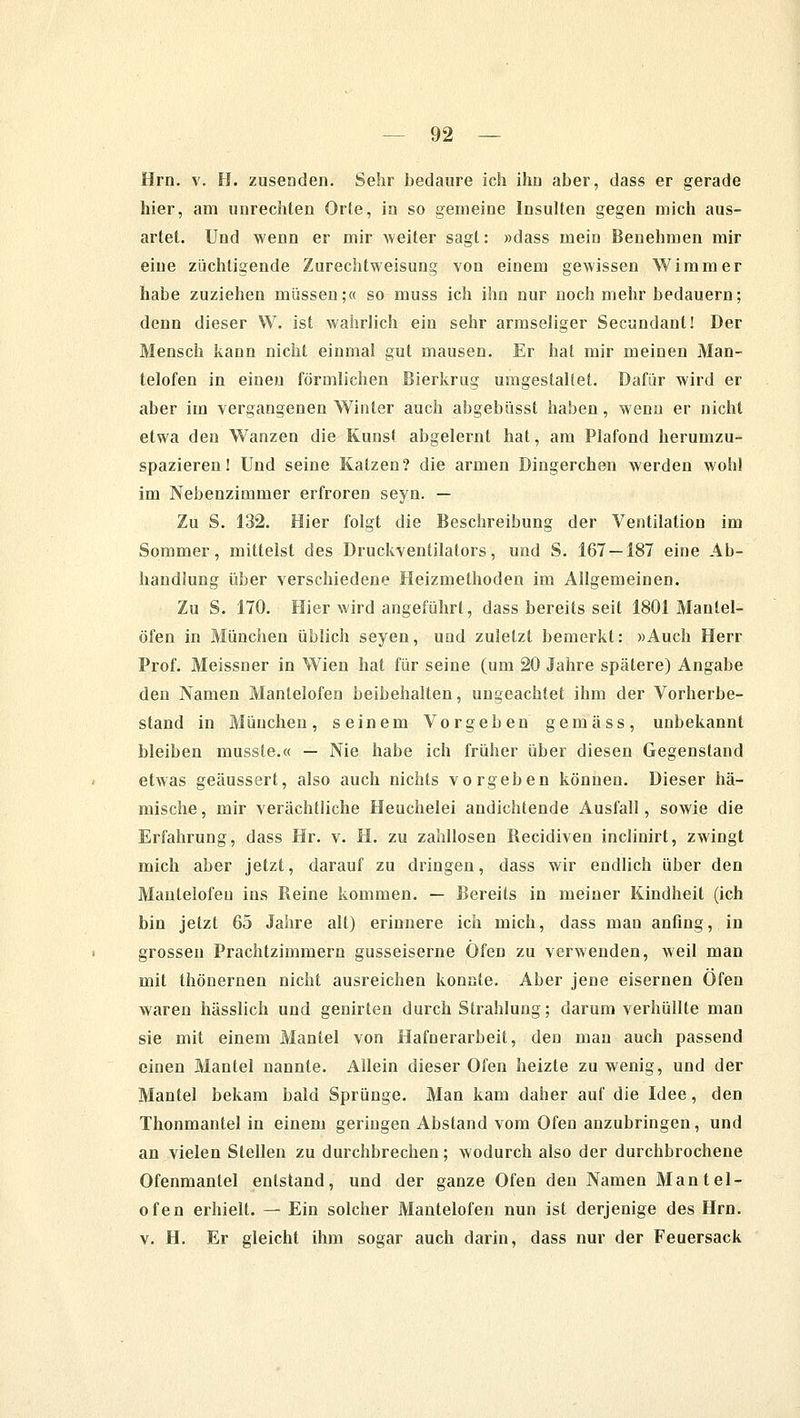 Hrn. v. H. zusenden. Sehr bedaure ich ihn aber, dass er gerade hier, am unrechten Orte, in so gemeine Insulten gegen mich aus- artet. Und wenn er mir weiter sagt: »dass mein Benehmen mir eine züchtigende Zurechtweisung von einem gewissen Wimmer habe zuziehen müssen;« so muss ich ihn nur noch mehr bedauern; denn dieser W. ist wahrlich ein sehr armseliger Secundanl! Der Mensch kann nicht einmal gut mausen. Er hat mir meinen Man- telofen in einen förmlichen Bierkrug umgestaltet. Dafür wird er aber im vergangenen Winter auch abgebüsst haben, wenn er nicht etwa den Wanzen die Kunst abgelernt hat, am Plafond herumzu- spazieren! Und seine Katzen? die armen Dingerchen werden wohl im Nebenzimmer erfroren seyn. — Zu S. 132. Hier folgt die Beschreibung der Ventilation im Sommer, mittelst des Druckventilators, und S. 167 — 187 eine Ab- handlung über verschiedene Heizmethoden im Allgemeinen. Zu S. 170. Hier wird angeführt, dass bereits seit 1801 Manlel- öfen in München üblich seyen, und zuletzt bemerkt: »Auch Herr Prof. Meissner in Wien hat für seine (um 20 Jahre spätere) Angabe den Namen Mantelofen beibehalten, ungeachtet ihm der Vorherbe- stand in München, seinem Vorgeben gemäss, unbekannt bleiben musste.« — Nie habe ich früher über diesen Gegenstand etwas geäussert, also auch nichts vorgeben können. Dieser hä- mische, mir verächtliche Heuchelei andichtende Ausfall, sowie die Erfahrung, dass Hr. v. H. zu zahllosen Recidiven inclinirt, zwingt mich aber jetzt, darauf zu dringen, dass wir endlich über den Mautelofeu ins Reine kommen. — Bereits in meiner Kindheit (ich bin jetzt 65 Jahre all) erinnere ich mich, dass man anfing, in grossen Prachtzimmern gusseiserne Öfen zu verwenden, weil man mit thönernen nicht ausreichen konnte. Aber jene eisernen Öfen waren hässlich und genirten durch Strahlung; darum verhüllte man sie mit einem Mantel von Hafnerarbeit, den mau auch passend einen Mantel nannte. Allein dieser Ofen heizte zu wenig, und der Mantel bekam bald Sprünge. Man kam daher auf die Idee, den Thonmantel in einem geringen Abstand vom Ofen anzubringen, und an vielen Stellen zu durchbrechen; wodurch also der durchbrochene Ofenmantel entstand, und der ganze Ofen den Namen Mantel- ofen erhielt. — Ein solcher Mantelofen nun ist derjenige des Hrn. v. H. Er gleicht ihm sogar auch darin, dass nur der Feuersack