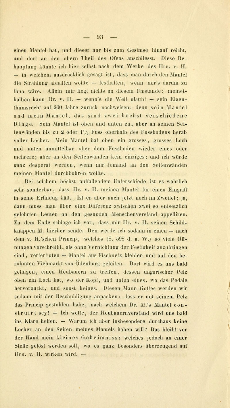 einen Mantel hat, und dieser nur bis zum Gesimse hinauf reicht, und dort an den obern Theil des Ofens auschliesst. Diese Be- hauptung könnte ich hier selbst nach dem Werke des Hrn. v. H. — in welchem ausdrücklich gesagt ist, dass man durch den Mantel die Strahlung abhalten wollte — festhalten, wenn mir's darum zu thun wäre. Allein mir liegt nichts an diesem Umstände: meinet- halben kann Hr. v. H. — wenn's die Welt glaubt — sein Eigen- thumsrecht auf 200 Jahre zurück nachweisen; denn sein Mantel und mein Mantel, das sind zwei höchst verschiedene Dinge. Sein Mantel ist oben und unten zu, aber an seinen Sei- tenwänden bis zu 2 oder V/o Fuss oberhalb des Fussbodens herab voller Löcher. Mein Mantel hat oben ein grosses, grosses Loch und unten unmittelbar über dem Fussboden wieder eines oder mehrere; aber an den Seitenwänden kein einziges; und ich würde ganz desperat werden, wenn mir Jemand an den Seitenwänden meinen Mantel durchbohren wollte. Bei solchem höchst auffallendem Unterschiede ist es wahrlich sehr sonderbar, dass Hr. v. H. meinen Mantel für einen Eingriff in seine Erfind ug hält. Ist er aber auch jetzt noch im Zweifel; ja, dann muss man über eine Differenz zwischen zwei so entsetzlich gelehrten Leuten an den gesunden Menschenverstand appelliren. Zu dem Ende schlage ich vor, dass mir Hr. v. H. seinen Schild- knappen M. hierher sende. Den werde ich sodann in einen — nach dem v. H.'sehen Princip, welches (S. 598 d. a. W.) so viele Öff- nungen vorschreibt, als ohne Vernichtung der Festigkeit anzubringen sind, verfertigten — Mantel aus Fischnetz kleiden und auf den be- rühmten Viehmarkt von Ödenburg geleiten. Dort wird es uns bald gelingen, einen Heubauern zu treffen, dessen ungarischer Pelz oben ein Loch hat, wo der Kopf, und unten eines, wo das Pedale hervorguckt, und sonst keines. Diesen Mann Gottes werden wir sodann mit der Beschuldigung anpacken: dass er mit seinem Pelz das Princip gestohlen habe, nach welchem Dr. M.'s Mantel con- struirt sey! — Ich wette, der Heubauernverstand wird uns bald ins Klare helfen. — Warum ich aber insbesondere durchaus keine Löcher an den Seiten meines Mantels haben will? Das bleibt vor der Hand mein kleines Geheimniss; welches jedoch an einer Stelle gelöst werden soll, wo es ganz besonders überzeugend auf Hrn. v. H. wirken wird. —