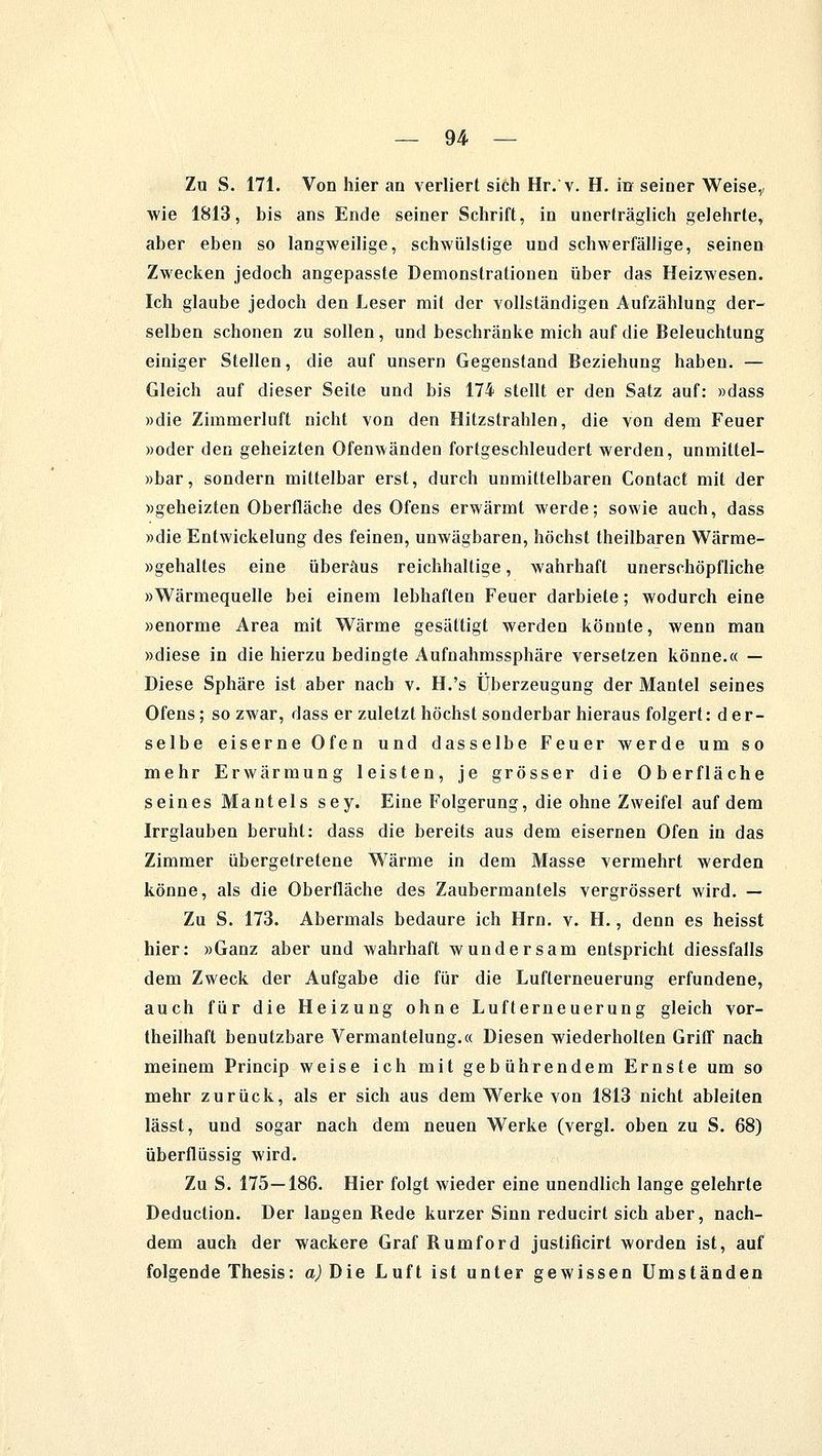 — 94- — Zu S. 171. Von hier an verliert sich Hr.'v. H. in seiner Weise, wie 1813, bis ans Ende seiner Schrift, in unerträglich gelehrte, aber eben so langweilige, schwülstige und schwerfällige, seinen Zwecken jedoch angepasste Demonstrationen über das Heizwesen. Ich glaube jedoch den Leser mit der vollständigen Aufzählung der- selben schonen zu sollen , und beschränke mich auf die Beleuchtung einiger Stellen, die auf unsern Gegenstand Beziehung haben. — Gleich auf dieser Seite und bis 174 stellt er den Satz auf: »dass »die Zimmerluft nicht von den Hitzstrahlen, die von dem Feuer »oder den geheizten Ofenwänden fortgeschleudert werden, unmittel- »bar, sondern mittelbar erst, durch unmittelbaren Contact mit der »geheizten Oberfläche des Ofens erwärmt werde; sowie auch, dass »die Entwickelung des feinen, unwägbaren, höchst theilbaren Wärme- »gehaltes eine überaus reichhaltige, wahrhaft unerschöpfliche »Wärmequelle bei einem lebhaften Feuer darbiete; wodurch eine »enorme Area mit Wärme gesättigt werden könnte, wenn man »diese in die hierzu bedingte Aufnahmssphäre versetzen könne.« — Diese Sphäre ist aber nach v. H.'s Überzeugung der Mantel seines Ofens; so zwar, dass er zuletzt höchst sonderbar hieraus folgert: d e r- selbe eiserne Ofen und dasselbe Feuer werde um so mehr Erwärmung leisten, je grösser die Oberfläche seines Mantels sey. Eine Folgerung, die ohne Zweifel auf dem Irrglauben beruht: dass die bereits aus dem eisernen Ofen in das Zimmer übergetretene Wärme in dem Masse vermehrt werden könne, als die Oberfläche des Zaubermantels vergrössert wird. — Zu S. 173. Abermals bedaure ich Hrn. v. H., denn es heisst hier: »Ganz aber und wahrhaft wundersam entspricht diessfalls dem Zweck der Aufgabe die für die Lufterneuerung erfundene, auch für die Heizung ohne Lufterneuerung gleich vor- teilhaft benutzbare Vermantelung.« Diesen wiederholten Griff nach meinem Princip weise ich mit gebührendem Ernste um so mehr zurück, als er sich aus dem Werke von 1813 nicht ableiten lässt, und sogar nach dem neuen Werke (vergl. oben zu S. 68) überflüssig wird. Zu S. 175—186. Hier folgt wieder eine unendlich lange gelehrte Deduction. Der langen Rede kurzer Sinn reducirt sich aber, nach- dem auch der wackere Graf Rumford justificirt worden ist, auf folgende Thesis: a) Die Luft ist unter gewissen Umständen