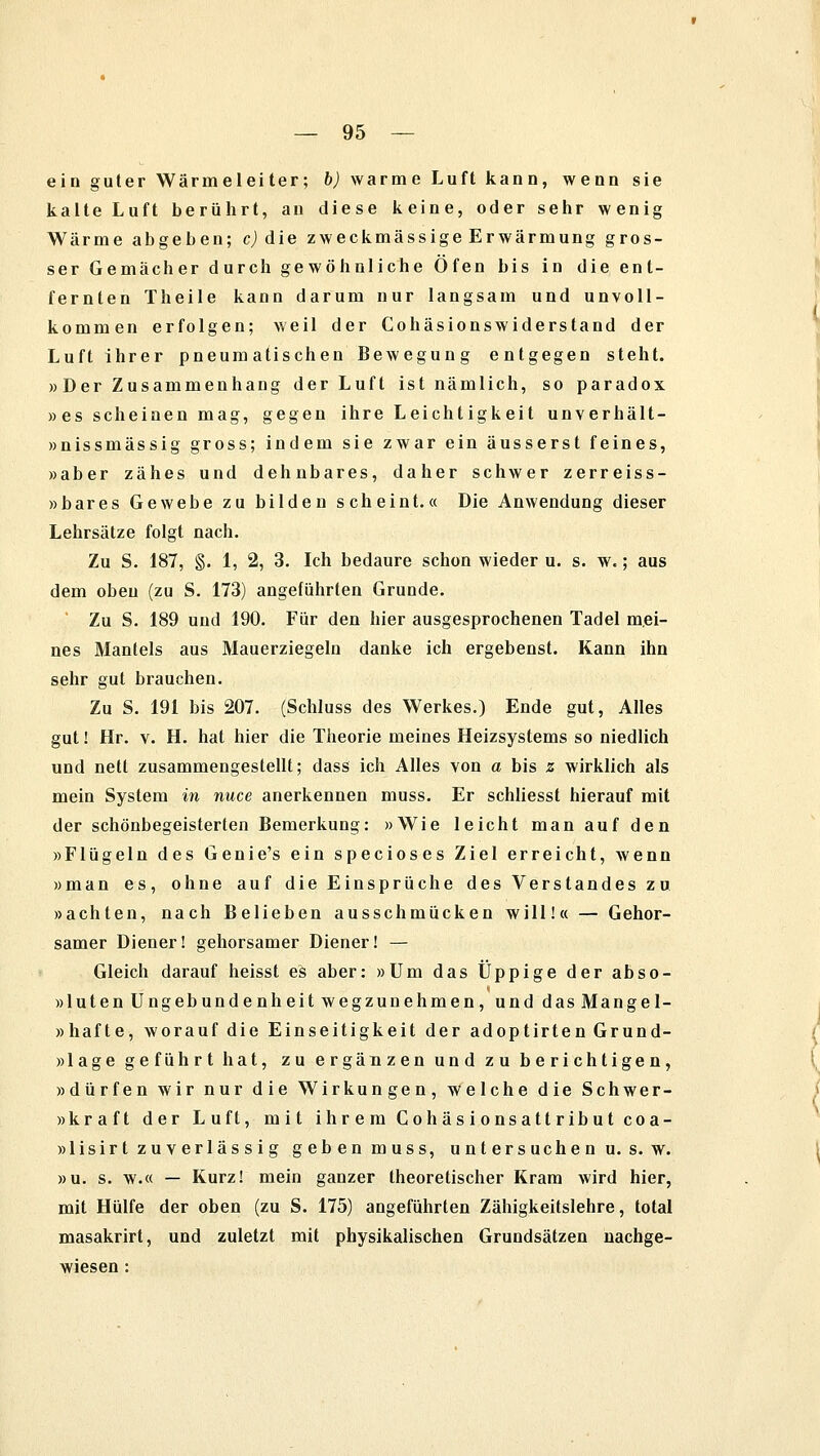 ein guter Wärmeleiter; b) warme Luft kann, wenn sie kalte Luft berührt, an diese keine, oder sehr wenig Wärme abgeben; c) die zweckmässige Erwärmung gros- ser Gemächer durch gewöhnliche Öfen bis in die ent- fernten Theile kann darum nur langsam und unvoll- kommen erfolgen; weil der Cohäsionswiderstand der Luft ihrer pneumatischen Bewegung entgegen steht. »Der Zusammenhang der Luft ist nämlich, so paradox »es scheinen mag, gegen ihre Leichtigkeit unverhält- »nissmässig gross; indem sie zwar ein äusserst feines, »aber zähes und dehnbares, daher schwer zerreiss- »bares Gewebe zu bilden scheint.« Die Anwendung dieser Lehrsätze folgt nach. Zu S. 187, §. 1, 2, 3. Ich bedaure schon wieder u. s. w.; aus dem oben (zu S. 173) angeführten Grunde. Zu S. 189 und 190. Für den hier ausgesprochenen Tadel mei- nes Mantels aus Mauerziegeln danke ich ergebenst. Kann ihn sehr gut brauchen. Zu S. 191 bis 207. (Schluss des Werkes.) Ende gut, Alles gut! Hr. v. H. hat hier die Theorie meines Heizsystems so niedlich und nett zusammengestellt; dass ich Alles von a bis z wirklich als mein System in nuce anerkennen muss. Er schliesst hierauf mit der schönbegeisterlen Bemerkung: »Wie leicht man auf den »Flügeln des Genie's ein specioses Ziel erreicht, wenn »man es, ohne auf die Einsprüche des Verstandes zu. »achten, nach Belieben ausschmücken will!« — Gehor- samer Diener! gehorsamer Diener! — Gleich darauf heisst es aber: »Um das Üppige der abso- »luten Ungebundenheit wegzunehmen, und dasMangel- »hafte, worauf die Einseitigkeit der adoptirten Grund- »lage geführt hat, zu ergänzen und zu berichtigen, »dürfen wir nur die Wirkungen, welche die Schwer- »kraft der Luft, mit ihrem Cohäsionsattribut coa- »lisirt zuverlässig geben muss, untersuchen u. s. w. »u. s. w.« — Kurz! mein ganzer theoretischer Kram wird hier, mit Hülfe der oben (zu S. 175) angeführten Zähigkeitslehre, total masakrirt, und zuletzt mit physikalischen Grundsätzen nachge- wiesen :