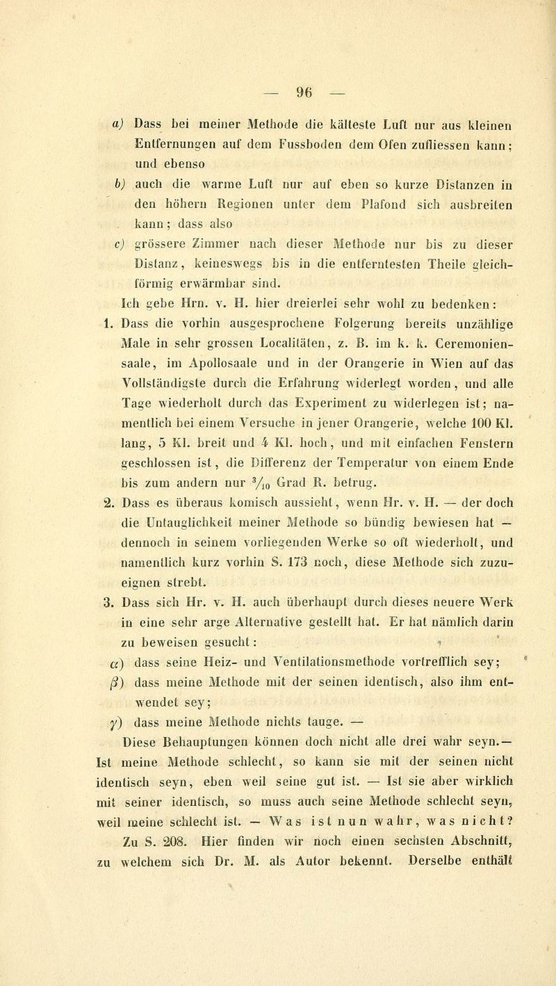 a) Dass bei meiner Methode die kälteste Luft nur aus kleinen Entfernungen auf dem Fussboden dem Ofen zufiiessen kann; und ebenso b) auch die warme Luft nur auf eben so kurze Distanzen in den höhern Regionen unter dem Plafond sich ausbreiten kann; dass also c) grössere Zimmer nach dieser Methode nur bis zu dieser Distanz, keineswegs bis in die entferntesten Theile gleich- förmig erwärmbar sind. Ich gebe Hrn. v. H. hier dreierlei sehr wohl zu bedenken: 1. Dass die vorhin ausgesprochene Folgerung bereits unzählige Male in sehr grossen Localitäten, z. B. im k. k. Ceremonien- saale, im Apollosaale und in der Orangerie in Wien auf das Vollständigste durch die Erfahrung widerlegt worden, und alle Tage wiederholt durch das Experiment zu widerlegen ist; na- mentlich bei einem Versuche in jener Orangerie, welche 100 Kl. lang, 5 Kl. breit und 4 Kl. hoch, und mit einfachen Fenstern geschlossen ist, die Differenz der Temperatur von einem Ende bis zum andern nur 3/10 Grad R. betrug. 2. Dass es überaus komisch aussieht, wenn Hr. v. H. — der doch die Untauglichkeit meiner Methode so bündig bewiesen hat — dennoch in seinem vorliegenden Werke so oft wiederholt, und namentlich kurz vorhin S. 173 noch, diese Methode sich zuzu- eignen strebt. 3. Dass sich Hr. v. H. auch überhaupt durch dieses neuere Werk in eine sehr arge Alternative gestellt hat. Er hat nämlich darin zu beweisen gesucht: * a) dass seine Heiz- und Ventilationsmethode vortrefflich sey; ß) dass meine Methode mit der seinen identisch, also ihm ent- wendet sey; y) dass meine Methode nichts tauge. — Diese Behauptungen können doch nicht alle drei wahr seyn.— Ist meine Methode schlecht, so kann sie mit der seinen nicht identisch seyn, eben weil seine gut ist. — Ist sie aber wirklich mit seiner identisch, so muss auch seine Methode schlecht seyn, weil meine schlecht ist. — Was ist nun wahr, was nicht? Zu S. 208. Hier finden wir noch einen sechsten Abschnitt, zu welchem sich Dr. M. als Autor bekennt. Derselbe enthäU