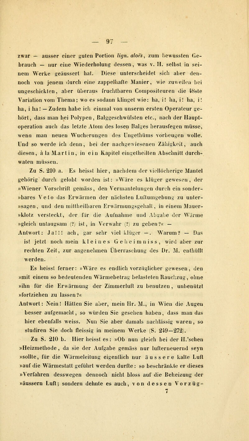 zwar — ausser einer gulen Portion lign.aloes, zum bewussten Ge- brauch — nur eine Wiederholung dessen, was v. H. selbst in sei- nem Werke geäussert hat. Diese unterscheidet sich aber den- noch von jenem durch eine zappelhafte Manier, wie zuweilen bei ungeschickten, aber überaus fruchtbaren Compositeuren die 48sle Variation vom Thema; wo es sodann klinget wie: ha, i! ha, i! ha, i! ha, i ha! — Zudem habe ich einmal von unserm ersten Operateur ge- hört, dass man bei Polypen, ßalggeschwülsteu etc., nach der Haupt- operation auch das letzte Atom des losen Balges herausfegen müsse, wenn man neuen Wucherungen des Ungethüms vorbeugen wolle. Und so werde ich denn, bei der nachgewieseneu Zähigkeit, auch diesen, älaALarlin, in ein Kapitel eingetheilten Abschnitt durch- waten müssen. Zu S. 210 a. Es heisst hier, nachdem der viellöcherige Mantel gehörig durch gelobt worden ist: »Wäre es klüger gewesen, der »Wiener Vorschrift gemäss, den Vermanteiungen durch ein sonder- »bares Veto das Erwärmen der nächsten Luftumgebung zu unter- »sagen, und den mitlheilbaren Erwärmungsgehalt, in einem Mauer- »klotz versteckt, der für die Aufnahme und Abgabe der Wärme »gleich untaugsam (?) ist, in Verwahr (?) zu geben?« — Antwort: Ja!!! ach, gar sehr viel klüger —. Warum? — Das ist jetzt noch mein kleines Geheimniss, wird aber zur rechten Zeit, zur angenehmen Überraschung des Dr. M. enthüllt werden. Es heisst ferner: »Wäre es endlich vorzüglicher gewesen, den »mit einem so bedeutenden Wärmebetrag belasteten Rauchzug, ohne »ihn für die Erwärmung der Zimmerluft zu benutzen, unbenutzt »fortziehen zu lassen?« Antwort: Nein! Hätten Sie aber, mein Hr. M., in Wien die Augen besser aufgemacht, so würden Sie gesehen haben, dass man das hier ebenfalls weiss. Nun Sie aber damals nachlässig waren, so studiren Sie doch fleissig in meinem Werke (S. 249—272). Zu S. 210 b. Hier heisst es: »Ob nun gleich bei der H.'sehen »Heizmethode, da sie der Aufgabe gemäss nur lufterneuernd seyn »sollte, für die Wärmeleilung eigentlich nur äussere kalte Luft »auf die Wärmestatt geführt werden durfte : so beschränkte er dieses »Verfahren desswegen dennoch nicht bloss auf die Beheizung der »äussern Luft; sondern dehnte es auch, von dessen Vorzüg- 7