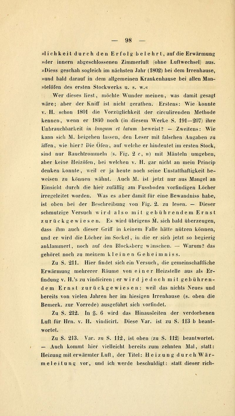 »lichkeit durch den Erfolg belehrt, auf die Erwärmung »der innern abgeschlossenen Zimmerluft (ohne Luftwechsel) aus. »Diess geschah sogleich im nächsten Jahr (1802) bei dem Irrenhause, »und bald darauf in dem allgemeinen Krankenhause bei allen Man- »telöfen des ersten Stockwerks u. s. w.« Wer dieses liest, möchte Wunder meinen, was damit gesagt wäre; aber der Kniff ist nicht gerathen. Erstens: Wie konnte v. H. schon 1801 die Vorzüglichkeit der circulirenden Methode kennen, wenn er 1840 noch (in diesem Werke S. 191—207) ihre Uni)rauchbarkeit in longum et latum beweist? — Zweitens: Wie kann sich M. beigehen lassen, den Leser mit falschen Angaben zu äffen, wie hier? Die Öfen, auf welche er hindeulet im ersten Stock, sind nur Rauchtrommeln (s. Fig. 2 c, n) mit Mänteln umgeben, aber keine Heizöfen, bei welchen v. H. gar nicht an mein Princip denken konnte, weil er ja heute noch seine Unstallhaftigkeit be- weisen zu können wähnt. Auch M. ist jetzt nur aus Mangel an Einsicht durch die hier zufällig am Fussboden vorfindigen Löcher irregeleitet worden. Was es aber damit für eine Bewaudniss habe, ist oben bei der Beschreibung von Fig. 2. zu lesen. — Dieser schmutzige Versuch wird also mit gebührendem Ernst zurückgewiesen. Es wird übrigens M. sich bald überzeugen, dass ihm auch dieser Griff in keinem Falle hätte nützen können, und er wird die Löcher im Sockel, in die er sich jetzt so begierig anklammert, noch auf den Blocksberg wünschen. — Warum? das gehöret noch zu meinem kleinen Geheimnis s. Zu S. 211. Hier findet sich ein Versuch, die gemeinschaftliche Erwärmung mehrerer Räume von einer Heizstelle aus als Er- findung v. H.'s zu vindiciren; er wird jedoch mit gebühren- dem Ernst zurückgewiesen: weil das nichts Neues und bereits von vielen Jahren her im hiesigen Irrenhause (s. oben die Bemerk, zur Vorrede) ausgeführt sich vorfindet. Zu S. 212. In §. 6 wird das Hinausleiten der verdorbenen Luft für Hrn. v. H. vindicirt. Diese Var. ist zu S. 113 b beant- wortet. Zu S. 213. Var. zu S. 112, ist oben (zu S. 112) beantwortet. — Auch kommt hier vielleicht bereits zum zehnten Mal, statt: Heizung mit erwärmter Luft, der Titel: Heizung durchWär- meleitung vor, und ich werde beschuldigt: statt dieser rieh-