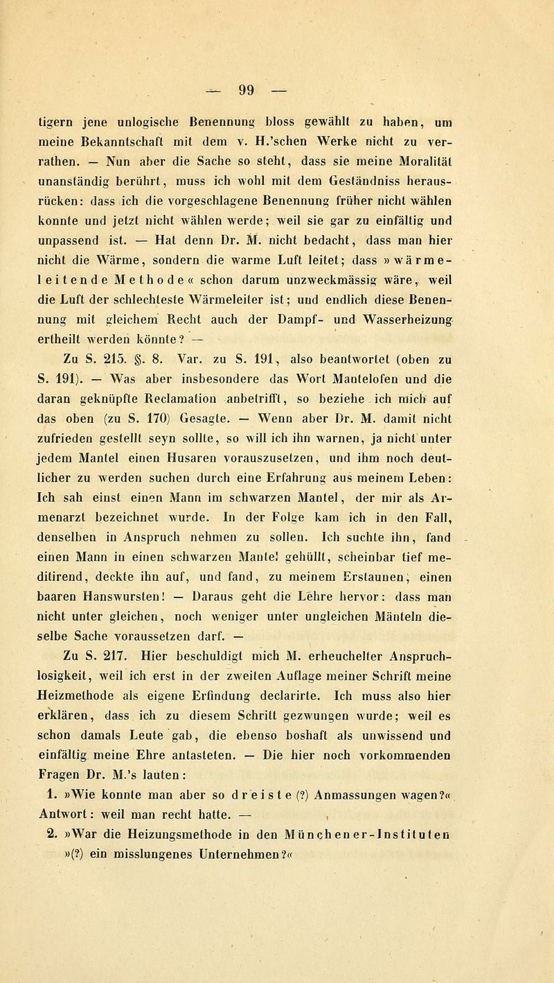 tigern jene unlogische Benennung bloss gewählt zu haben, um meine Bekanntschaft mit dem v. H.'sehen Werke nicht zu ver- rathen. — Nun aber die Sache so steht, dass sie meine Moralität unanständig berührt, muss ich wohl mit dem Geständniss heraus- rücken: dass ich die vorgeschlagene Benennung früher nicht wählen konnte und jetzt nicht wählen werde; weil sie gar zu einfältig und unpassend ist. — Hat denn Dr. M. nicht bedacht, dass man hier nicht die Wärme, sondern die warme Luft leitet; dass »wärme- leitende Methode« schon darum unzweckmässig wäre, weil die Luft der schlechteste Wärmeleiter ist; und endlich diese Benen- nung mit gleichem Becht auch der Dampf- und Wasserheizung ertheilt werden könnte? — Zu S. 215. §. 8. Var. zu S. 191, also beantwortet (oben zu S. 191). — Was aber insbesondere das Wort Mantelofen und die daran geknüpfte Beclamation anbetrifft, so beziehe ich mich auf das oben (zu S. 170) Gesagte. — Wenn aber Dr. M. damit nicht zufrieden gestellt seyn sollte, so will ich ihn warnen, ja nicht unter jedem Mantel einen Husaren vorauszusetzen, und ihm noch deut- licher zu werden suchen durch eine Erfahrung aus meinem Leben: Ich sah einst einen Mann im schwarzen Mantel, der mir als Ar- menarzt bezeichnet wurde. In der Folge kam ich in den Fall, denselben in Anspruch nehmen zu sollen. Ich suchte ihn, fand einen Mann in einen schwarzen Mante! gehüllt, scheinbar tief me- ditirend, deckte ihn auf, und fand, zu meinem Erstaunen; einen baaren Hanswursten! — Daraus geht die Lehre hervor: dass man nicht unter gleichen, noch weniger unter ungleichen Mänteln die- selbe Sache voraussetzen darf. — Zu S. 217. Hier beschuldigt mich M. erheuchelter Anspruch- losigkeit, weil ich erst in der zweiten Auflage meiner Schrift meine Heizmethode als eigene Erfindung declarirte. Ich muss also hier erklären, dass ich zu diesem Schritt gezwungen wurde; weil es schon damals Leute gab, die ebenso boshaft als unwissend und einfältig, meine Ehre antasteten. — Die hier noch vorkommenden Fragen Dr. M.'s lauten: 1. »Wie konnte man aber so dreiste (?) Anmassungen wagen?« Antwort: weil man recht hatte. — 2. »War die Heizungsmethode in den Münchener-Instituten »(?•) ein misslungenes Unternehmen?«