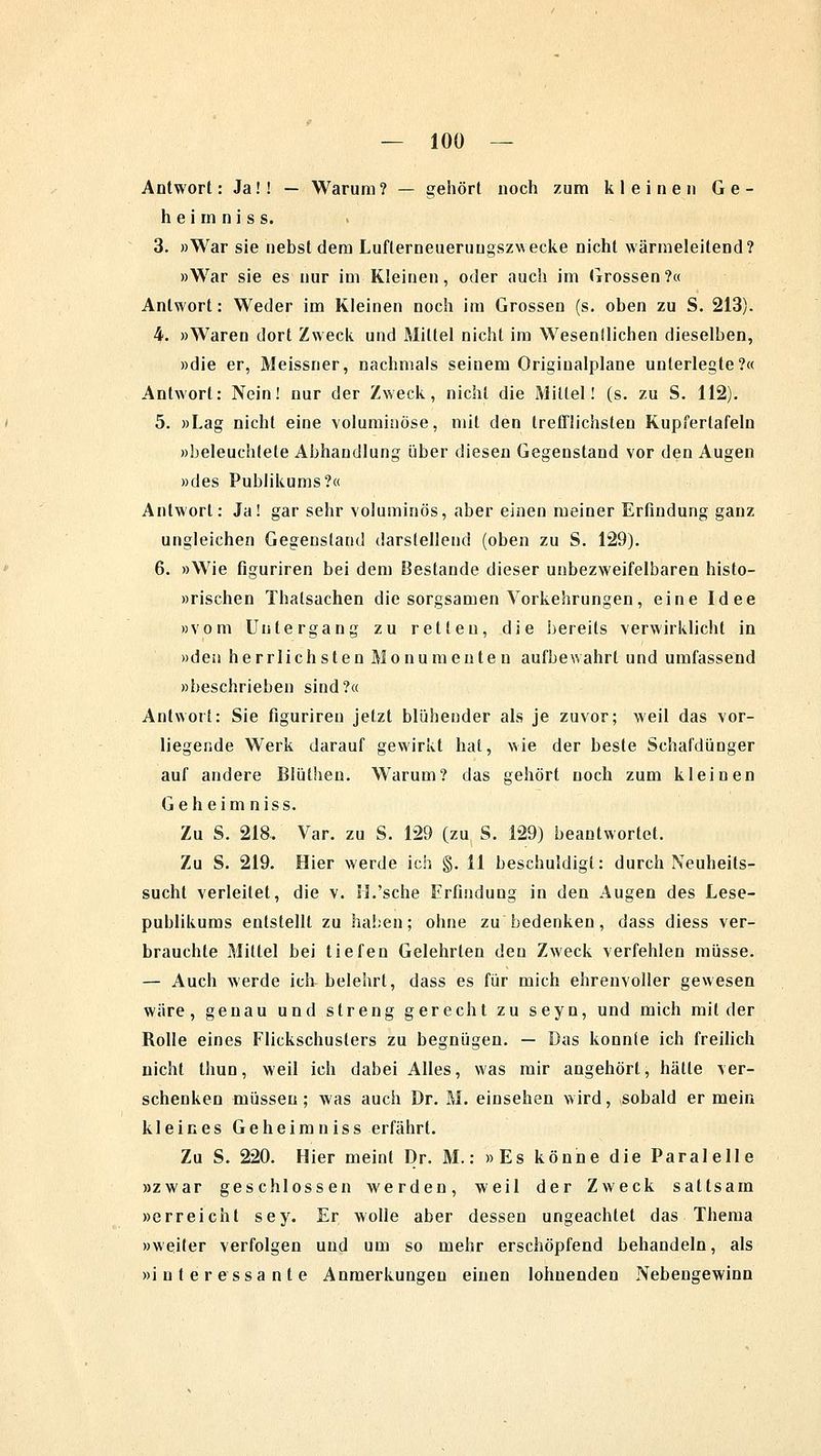 Antwort: Ja!! — Warum? — gehört noch zum kleinen Ge- he i in n i s s. 3. »War sie nebst dem Lufterneueruugszwecke nicht wärmeleitend? »War sie es nur im Kleinen, oder auch im Grossen ?« Antwort: Weder im Kleinen noch im Grossen (s. oben zu S. 213). 4. »Waren dort Zweck und Mittel nicht im Wesenllichen dieselben, »die er, Meissner, nachmals seinem Originalplane unterlegte?« Antwort: Nein! nur der Zweck, nicht die Mittel! (s. zu S. 112). 5. »Lag nicht eine voluminöse, mit den trefflichsten Kupferlafeln »beleuchtete Abhandlung über diesen Gegenstand vor den Augen »des Publikums?« Antwort: Ja! gar sehr voluminös, aber einen meiner Erfindung ganz ungleichen Gegenstand darstellend (oben zu S. 129). 6. »Wie figuriren bei dem Bestände dieser unbezweifelbaren histo- »rischen Thalsachen die sorgsamen Vorkehrungen, eine Idee »vom Untergang zu retten, die bereits verwirklicht in »den herrlichsten Monumenten aufbewahrt und umfassend »beschrieben sind?« Antwort: Sie figuriren jetzt blühender als je zuvor; weil das vor- liegende Werk darauf gewirkt hat, wie der beste Schafdünger auf andere Blüthen. Warum? das gehört noch zum kleinen Geheim niss. Zu S. 218. Var. zu S. 129 (zu S. 129) beantwortet. Zu S. 219. Hier werde ich §. 11 beschuldigt: durch Neuheits- sucht verleitet, die v. II.'sehe Erfindung in den Augen des Lese- publikums entstellt zu haben; ohne zu bedenken, dass diess ver- brauchte Mittel bei tiefen Gelehrten den Zweck verfehlen müsse. — Auch werde ich belehrt, dass es für mich ehrenvoller gewesen wäre, genau und streng gerecht zu seyn, und mich milder Rolle eines Flickschusters zu begnügen. — Das konnle ich freilich nicht thun, weil ich dabei Alles, was mir angehört, hätte ver- schenken müssen; was auch Dr. M. einsehen wird, sobald er mein kleines Geheim niss erfährt. Zu S. 220. Hier meint Dr. M.: »Es könne die Paralelle »zwar geschlossen werden, weil der Zweck sattsam »erreicht sey. Er wolle aber dessen ungeachtet das Thema »weiter verfolgen und um so mehr erschöpfend behandeln, als »interessante Anmerkungen einen lohnenden Nebengewinn