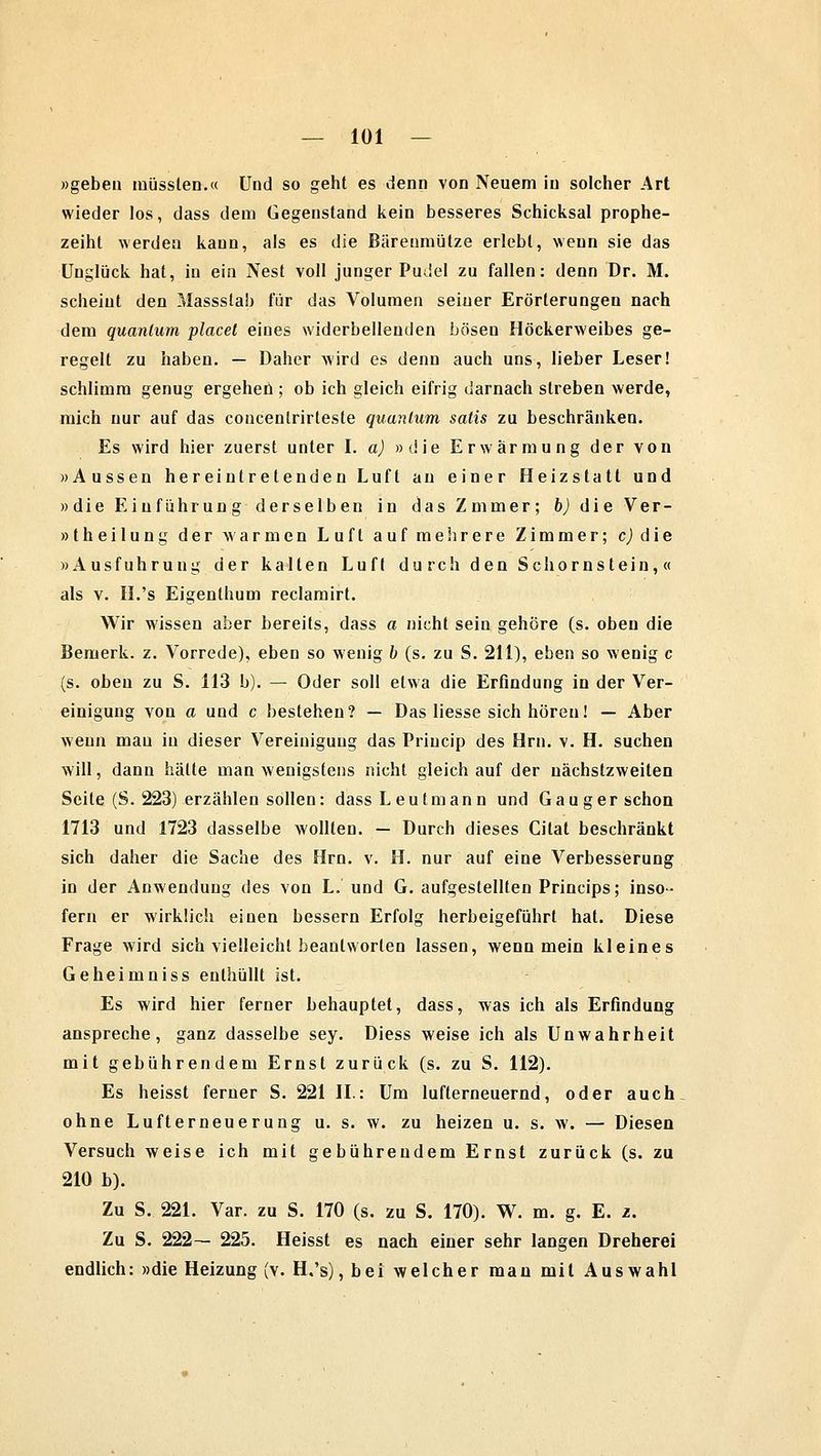 »geben müsslen.« Und so geht es denn von Neuem in solcher Art wieder los, dass dem Gegenstand kein besseres Schicksal prophe- zeiht werden kann, als es die Bärenmätze erlebt, wenn sie das Unglück hat, in ein Nest voll junger Pudel zu fallen: denn Dr. M. scheint den Massstab für das Volumen seiner Erörterungen nach dem quanlum placel eines widerbellenden bösen Höckerweibes ge- regelt zu haben. — Daher wird es denn auch uns, lieber Leser! schlimm genug ergehen ; ob ich gleich eifrig darnach streben werde, mich nur auf das concentrirteste quanlum satis zu beschränken. Es wird hier zuerst unter I. a) »die Erwärmung der von »Aussen her eintretenden Luft an einer Heizstatt und »die Einführung derselben in das Zmmer; b) die V e r - »theilung der warmen Luft auf mehrere Zimmer; c) die »Ausfuhrung der kalten Luft durch den Schornstein,« als v. II.'s Eigenlhum reclamirt. Wir wissen aber bereits, dass a nicht sein gehöre (s. oben die Bemerk, z. Vorrede), eben so wenig b (s. zu S. 211), eben so wenig c (s. oben zu S. 113 b). — Oder soll etwa die Erfindung in der Ver- einigung von a und c bestehen? — Das Hesse sich hören! — Aber wenn mau iu dieser Vereinigung das Priucip des Hrn. v. H. suchen will, dann hätte man wenigstens nicht gleich auf der uächstzweiten Seile (S. 223) erzählen sollen: dass Leutmann und Gauger schon 1713 und 1723 dasselbe wollten. — Durch dieses Citat beschränkt sich daher die Sache des Hrn. v. H. nur auf eine Verbesserung in der Anwendung des von L. und G. aufgestellten Princips; inso- fern er wirklich einen bessern Erfolg herbeigeführt hat. Diese Frage wird sich vielleicht beantworten lassen, wenn mein kleines Geheimniss enthüllt ist. Es wird hier ferner behauptet, dass, was ich als Erfindung anspreche, ganz dasselbe sey. Diess weise ich als Unwahrheit mit gebührendem Ernst zurück (s. zu S. 112). Es heisst ferner S. 221 IL: Um lufterneuernd, oder auch ohne Lufterneuerung u. s. w. zu heizen u. s. w. — Diesen Versuch weise ich mit gebührendem Ernst zurück (s. zu 210 b). Zu S. 221. Var. zu S. 170 (s. zu S. 170). W. m. g. E. z. Zu S. 222— 225. Heisst es nach einer sehr langen Dreherei endlich: »die Heizung (v. H.'s), bei welcher man mit Auswahl