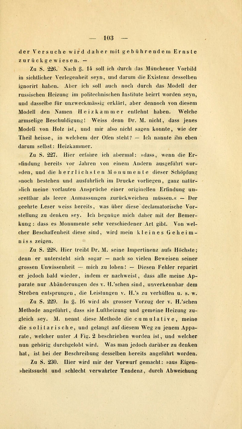 der Versuche wird daher mit gebührendem Ernste zurückgewiesen. — Zu S. 226. Nach §. 14 soll ich durch das Münchener Vorbild in sichtlicher Verlegenheit seyn, und darum die Existenz desselben ignorirt haben. Aber ich soll auch noch durch das Modell der russischen Heizung im politechnischen Institute beirrt worden seyn, und dasselbe für unzweckmässig erklärt, aber dennoch von diesem Modell den Namen Heizkammer entlehnt haben. Welche armselige Beschuldigung! Weiss denn Dr. M. nicht, dass jenes Modell von Holz ist, und mir also nicht sagen konnte, wie der Theil heisse, in welchem der Ofen steht? — Ich nannte ihn eben darum selbst: Heizkammer. Zu S. 227. Hier erfahre ich abermal: »dass, wenn die Er- »findung bereits vor Jahren von einem Andern ausgeführt wor- »den, und die herrlichsten Monumente dieser Schöpfung »noch bestehen und ausführlich im Drucke vorliegen, ganz natür- »lich meine vorlauten Ansprüche einer originellen Erfindung un- »rettbar als leere Anpassungen zurückweichen müssen.« — Der geehrte Leser weiss bereits, was über diese declamatorische Vor- stellung zu denken sey. Ich begnüge mich daher mit der Bemer- kung : dass es Monumente sehr verschiedener Art gibt. Von wel- cher Beschaffenheit diese sind, wird mein kleines Geheim- nis s zeigen. Zu S. 228. Hier treibt Dr. M. seine Impertinenz aufs Höchste; denn er untersteht sich sogar — nach so vielen Beweisen seiner grossen Unwissenheit — mich zu loben! — Diesen Fehler reparirl er jedoch bald wieder, indem er nachweist, dass alle meine Ap- parate nur Abänderungen des v. H.'sehen sind, unverkennbar dem Streben entsprungen, die Leistungen v. H.'s zu verhüllen u. s. w. Zu S. 229. In §. 16 wird als grosser Vorzug der v. H.'sehen Methode angeführt, dass sie Luftheizung und gemeine Heizung zu- gleich sey. M. nennt diese Methode die cumulative, meine die solitarische, und gelangt auf diesem Weg zu jenem Appa- rate, welcher unter A Fig. 2 beschrieben worden ist, und welcher nun gehörig durchgelobt wird. Was man jedoch darüber zu denken hat, ist bei der Beschreibung desselben bereits angeführt worden. Zu S. 230. liier wird mir der Vorwurf gemacht: »aus Eigen- »heitssuchl und schlecht verwahrter Tendenz, durch Abweichung