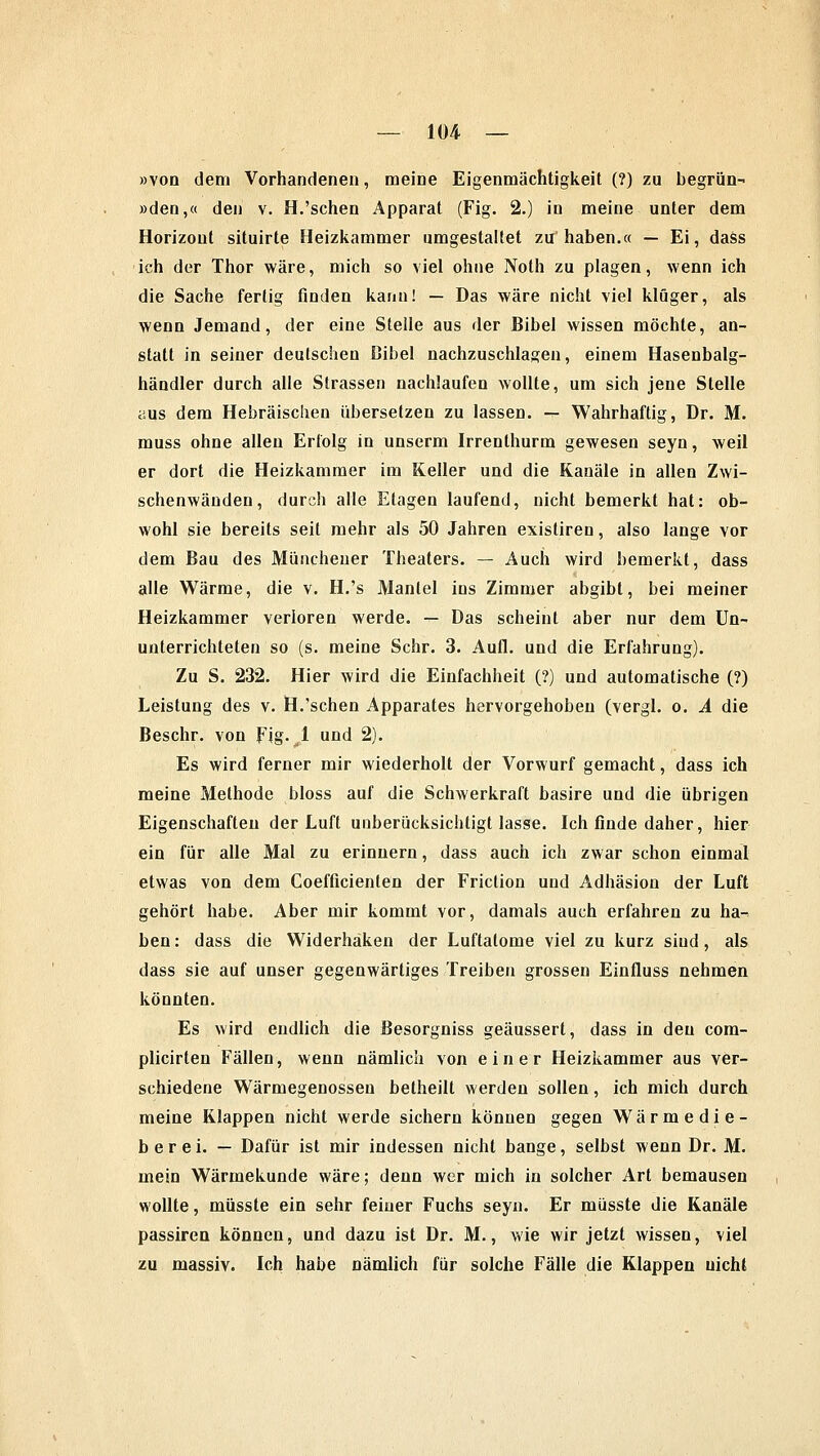 »von dem Vorhandenen, meine Eigenmächtigkeit (?) zu begrün- »den,« den v. H.'sehen Apparat (Fig. 2.) in meine unter dem Horizont situirte Heizkammer umgestaltet zu haben.« — Ei, dass ich der Thor wäre, mich so viel ohne Noth zu plagen, wenn ich die Sache fertig finden kann! — Das wäre nicht viel kluger, als wenn Jemand, der eine Steile aus der Bibel wissen möchte, an- statt in seiner deutschen Bibel nachzuschlagen, einem Hasenbalg- händler durch alle Strassen nachlaufen wollte, um sich jene Stelle aus dem Hebräischen übersetzen zu lassen, -r Wahrhaftig, Dr. M. muss ohne allen Erfolg in unserm Irrenthurm gewesen seyn, weil er dort die Heizkammer im Keller und die Kanäle in allen Zwi- schenwänden, durch alle Etagen laufend, nicht bemerkt hat: ob- wohl sie bereits seit mehr als 50 Jahren exisliren, also lange vor dem Bau des Müncheuer Theaters. — Auch wird bemerkt, dass alle Wärme, die v. H.'s Mantel ins Zimmer abgibt, bei meiner Heizkammer verloren werde. — Das scheint aber nur dem Un- unterrichteten so (s. meine Sehr. 3. Aufl. und die Erfahrung). Zu S. 232. Hier wird die Einfachheit (?) und automatische (?) Leistung des v. H.'sehen Apparates hervorgehoben (vergl. o. A die Beschr. von Fig. 1 und 2). Es wird ferner mir wiederholt der Vorwurf gemacht, dass ich meine Methode bloss auf die Schwerkraft basire und die übrigen Eigenschaften der Luft unberücksichtigt lasse. Ich finde daher, hier ein für alle Mal zu erinnern, dass auch ich zwar schon einmal etwas von dem Coefficienten der Friction und Adhäsion der Luft gehört habe. Aber mir kommt vor, damals auch erfahren zu ha- ben: dass die Widerhaken der Luftatome viel zu kurz siud, als dass sie auf unser gegenwärtiges Treiben grossen Einfluss nehmen könnten. Es wird endlich die Besorgniss geäussert, dass in den com- plicirten Fällen, wenn nämlich von einer Heizkammer aus ver- schiedene Wärmegenossen betheilt werden sollen, ich mich durch meine Klappen nicht werde sichern können gegen Wärmedie- berei. — Dafür ist mir indessen nicht bange, selbst wenn Dr. M. mein Wärmekunde wäre; denn wer mich in solcher Art bemausen wollte, müsste ein sehr feiner Fuchs seyn. Er müsste die Kanäle passiren können, und dazu ist Dr. M., wie wir jetzt wissen, viel zu massiv. Ich habe nämlich für solche Fälle die Klappen nicht
