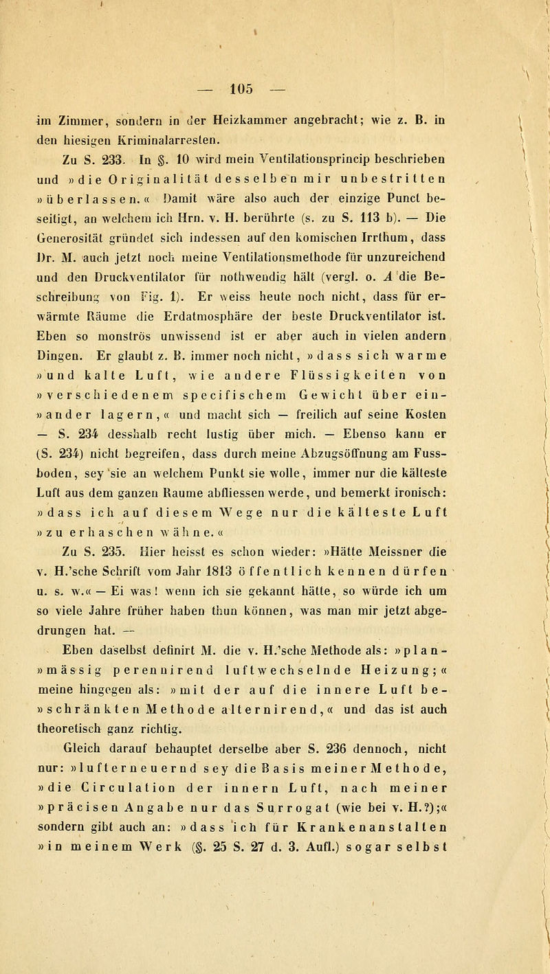 im Zimmer, sondern in der Heizkammer angebracht; wie z. B. in den hiesigen Kriminalarresten. Zu S. 233. In §. 10 wird mein Ventilationsprincip beschrieben und »die Originalität desselben mir unbestritten »überlassen.« Damit wäre also auch der einzige Punct be- seitigt, an welchem ich Hrn. v. H. berührte (s. zu S. 113 b). — Die Generosität gründet sich indessen auf den komischen Irrthum, dass Dr. M. auch jetzt noch meine Ventilationsmethode für unzureichend und den Druckventilator für nothwendig hält (vergl. o. A die Be- schreibung von Fig. 1). Er weiss heute noch nicht, dass für er- wärmte Räume die Erdatmosphäre der beste Druckventilator ist. Eben so monströs unwissend ist er aber auch in vielen andern Dingen. Er glaubt z. B. immer noch nicht, »dass sich warme »und kalte Luft, wie andere Flüssigkeilen von »verschiedenem specifischem Gewicht über ein- » ander lagern,« und macht sich — freilich auf seine Kosten — S. 234 desshalb recht lustig über mich. — Ebenso kann er (S. 234) nicht begreifen, dass durch meine Abzugsöffnung am Fuss- boden, sey sie an welchem Punkt sie wolle, immer nur die kälteste Luft aus dem ganzen Räume abfliessen werde, und bemerkt ironisch: »dass ich auf diesem Wege nur die kälteste Luft »zu erhaschen wähne.« Zu S. 235. Hier heisst es schon wieder: »Hätte Meissner die v. H.'sche Schrift vom Jahr 1813 öffentlich kennen dürfen u. s, w.« — Ei was! wenn ich sie gekannt hätte, so würde ich um so viele Jahre früher haben thun können, was man mir jetzt abge- drungen hat. — Eben daselbst definirt M. die v. H.'sche Methode als: »plan- »massig perennirend luftwechselnde Heizung;« meine hingegen als: »mit der auf die innere Luft be- » schränkten Methode alternirend,« und das ist auch theoretisch ganz richtig. Gleich darauf behauptet derselbe aber S. 236 dennoch, nicht nur: »lufterneuernd sey die Basis meinerMethode, »die Circulation der innern Luft, nach meiner »präcisen Angabe nur das Surrogat (wie bei v. H.?);« sondern gibt auch an: »dass ich für Krankenanstalten »in meinem Werk (§. 25 S. 27 d. 3. Aufl.) sogar selbst