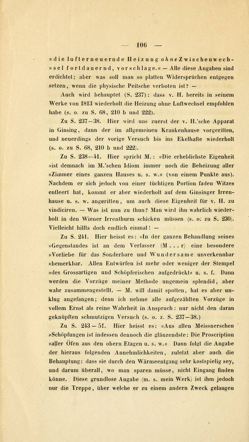 »die lufterneuernde Heizung o/ineZwischenwech- »sel fortdauernd, vor seh läge.« — Alle diese Angaben sind erdichtet; aber was soll man so platten Widersprüchen entgegen setzen, wenn die physische Peitsche verboten ist? — Auch wird behauptet (S. 237): dass v. H. bereits in seinem Werke von 1813 wiederholt die Heizung ohne Luftwechsel empfohlen habe (s. o. zu S. 68, 210 b und 222). Zu S. 237 — 38. Hier wird uns zuerst der v. H.'sche Apparat in Ginsing, dann der im allgemeinen Krankenhause vorgeritten, und neuerdings der vorige Versuch bis ins Ekelhafte wiederholt (s. o. zu S. 68, 210 b und 222). Zu S. 238—41. Hier spricht M. : »Die erheblichste Eigenheit »ist demnach im M.'sehen Idiom immer noch die Beheizung aller »Zimmer eines ganzen Hauses u. s. w.« (von einem Punkte aus). Nachdem er sich jedoch von einer tüchtigen Portion faden Witzes entleert hat, kommt er aber wiederholt auf dem Ginsinger Irren- hause u. s. w. angeritten, um auch diese Eigenheit für v. H. zu vindiciren. — Was ist nun zu thun? Man wird ihn wahrlich wieder- holt in den Wiener Irrenthurm schicken müssen (s. o. zu S. 230). Vielleicht hilfts doch endlich einmal! — Zu S. 241. Hier heisst es: »In der ganzen Behandlung seines »Gegenstandes ist an dem Verfasser (M . . . r) eine besondere »Vorliebe für das Sonderbare und Wundersame unverkennbar »bemerkbar. Allen Entwürfen ist mehr oder weniger der Stempel »des Grossartigen und Schöpferischen aufgedrückt« u. s. f. Dann werden die Vorzüge meiner Methode ungemein splendid, aber wahr zusammengestellt. — M. will damit spotten, hat es aber un- klug angefangen; denn ich nehme alle aufgezählten Vorzüge in vollem Ernst als reine Wahrheit in Anspruch: nur nicht den daran geknüpften schmutzigen Versuch (s. o. z. S. 237—38.) Zu S. 243 — 51. Hier heisst es: »Aus allen Meissnerschen »Schöpfungen ist indessen dennoch die glänzendste: Die Proscription »aller Ofen aus den obern Etagen u. s. wr.« Dann folgt die Angabe der hieraus folgenden Annehmlichkeiten, zuletzt aber auch die Behauptung: dass sie durch den Wärmeentgang sehr kostspielig sey, und darum überall, wo man sparen müsse, nicht Eingang finden könne. Diese grundlose Angabe (m. s. mein Werk) ist ihm jedoch nur die Treppe, über welche er zu einem andern Zweck gelangen