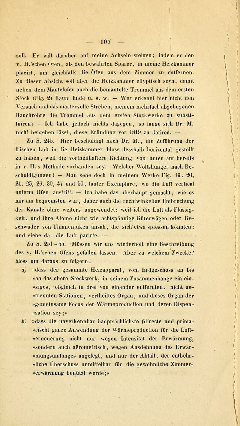 soll. Er will darüber auf meine Achseln steigen; indem er den v. H.'sehen Ofen, als den bewährten Sparer, in meine Heizkammer placirt, um gleichfalls die Ofen aus dem Zimmer zu entfernen. Zu dieser Absicht soll aber die Heizkammer ellyptisch seyn, damit neben dem Manlelofen auch die bemäntelte Trommel aus dem ersten Stock (Fig. 2) Raum finde u. s. w. — Wer erkennt hier nicht den Versuch und das martervolle Streben, meinem mehrfach abgebogenen Rauchrohre die Trommel aus dem ersten Stockwerke zu Substi- tuten? — Ich habe jedoch nichts dagegen, so lange sich Dr. M. nicht beigehen lässt, diese Erfindung vor 1819 zu datiren. — Zu S. 245. Hier beschuldigt mich Dr. M., die Zuführung der frischen Luft in die Heizkammer bloss desshalb horizontal gestellt zu haben, weil die vorteilhaftere Richtung von unten auf bereits in v. H.'s Methode vorhanden sey. Welcher Wolfshunger nach Re- schuldigungen! — Man sehe doch in meinem Werke Fig. 19, 20, 21, 25, 26, 30, 47 und 50, lauter Exemplare, wo die Luft vertical unterm Ofen austritt. — Ich habe das überhaupt gemacht, wie es mir am bequemsten war, daher auch die rechtwinkelige Umbrechung der Kanäle ohne weiters angewendet: weil ich die Luft als Flüssig- keit, und ihre Atome nicht wie achtspännige Güterwagen oder Ge- schwader von Uhlanenpiken ansah, die sich'etwa spiessen könnten; und siehe da! die Luft parkte. — Zu S. 251 — 55. Müssen wir uns wiederholt eine Reschreibung des v. H.'sehen Ofens gefallen lassen. Aber zu welchem Zwecke? bloss um daraus zu folgern: a) »dass der gesammte Heizapparat, vom Erdgeschoss an bis »an das obere Stockwerk, in seinem Zusammenhange ein ein- »ziges, obgleich in drei von einander entfernten, nicht ge- »trennien Stationen, vertheiltes Organ, und dieses Organ der »gemeinsame Focus der Wärmeproduction und deren Dispen- »sation sey;« b) »dass die unverkennbar hauptsächlichste (directe und prima- »risch) ganze Anwendung der Wärmeproduction für die Luft- nerneuerung nicht nur wegen Intensität der Erwärmung, »sondern auch aerometrisch, wegen Ausdehnung des Erwär- »mungsumfanges angelegt, und nur der Abfall, der entbehr- »liche Überschuss unmittelbar für die gewöhnliche Zimmer- »erwärmung benützt werde';«