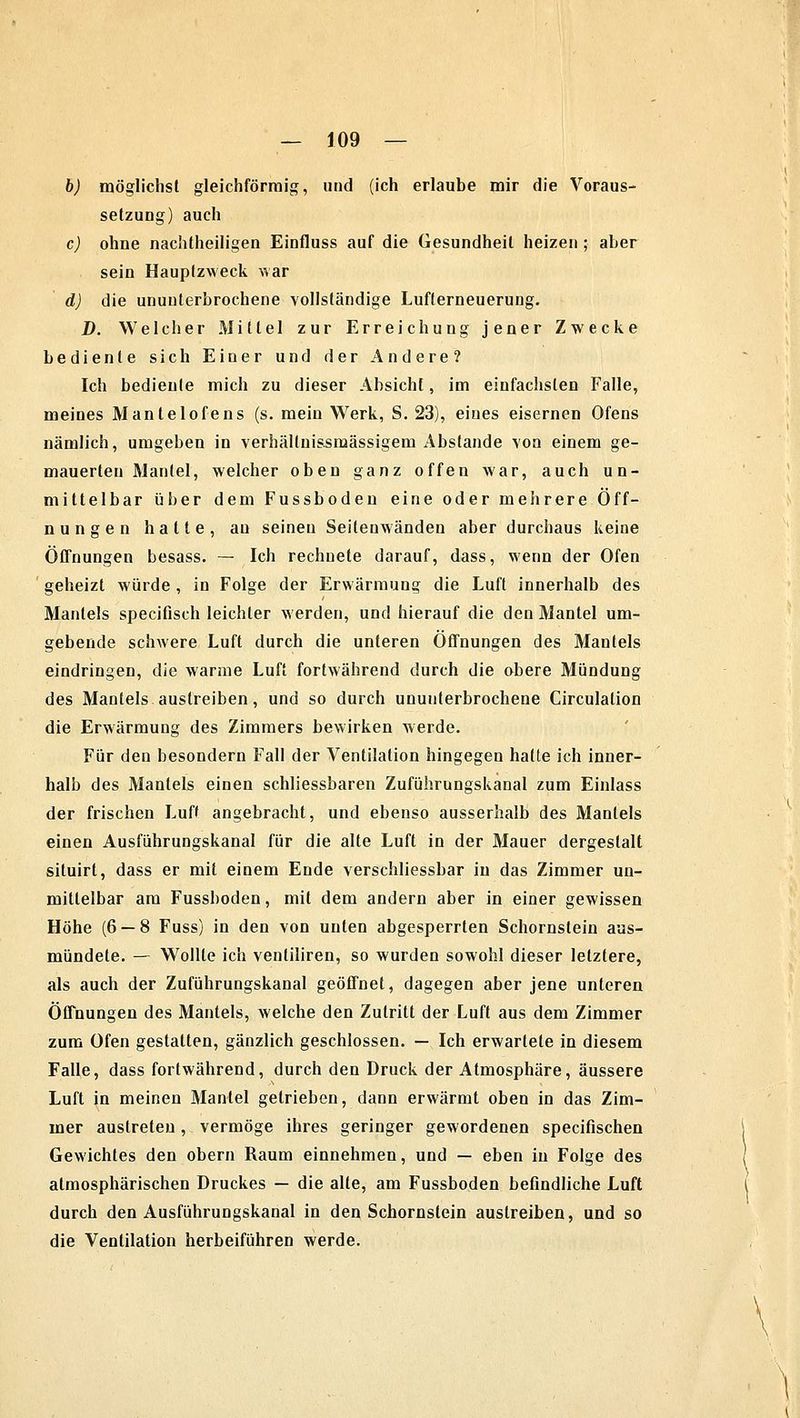 b) möglichst gleichförmig, und (ich erlaube mir die Voraus- setzung) auch c) ohne nachtheiligen Einfluss auf die Gesundheil heizen ; aber sein Hauptzweck war d) die ununterbrochene vollständige Lufterneuerung. D. Welcher Mittel zur Erreichung jener Zwecke bediente sich Einer und der Andere? Ich bediente mich zu dieser Absicht, im einfachsten Falle, meines Mantelofens (s. mein Werk, S. 23), eines eisernen Ofens nämlich, umgeben in verhällnissmässigem Abstände von einem ge- mauerten Mantel, welcher oben ganz offen war, auch un- mittelbar über dem Fussboden eine oder mehrere Öff- nungen hatte, au seinen Seitenwänden aber durchaus keine Öffnungen besass. — Ich rechnete darauf, dass, wenn der Ofen geheizt würde , in Folge der Erwärmung die Luft innerhalb des Mantels specifisch leichter werden, und hierauf die den Mantel um- gebende schwere Luft durch die unteren Öffnungen des Mantels eindringen, die warme Luft fortwährend durch die obere Mündung des Mantels austreiben, und so durch ununterbrochene Circulation die Erwärmung des Zimmers bewirken werde. Für den besondern Fall der Ventilation hingegen hatte ich inner- halb des Mantels einen schliessbaren Zuführungskanal zum Einlass der frischen Luft angebracht, und ebenso ausserhalb des Mantels einen Ausführungskanal für die alte Luft in der Mauer dergestalt siluirt, dass er mit einem Ende verschliessbar in das Zimmer un- mittelbar am Fussboden, mit dem andern aber in einer gewissen Höhe (6 — 8 Fuss) in den von unten abgesperrten Schornstein aus- mündete. — Wollte ich ventiliren, so wurden sowohl dieser letztere, als auch der Zuführungskanal geöffnet, dagegen aber jene unteren Öffnungen des Mantels, welche den Zutritt der Luft aus dem Zimmer zum Ofen gestatten, gänzlich geschlossen. — Ich erwartete in diesem Falle, dass fortwährend, durch den Druck der Atmosphäre, äussere Luft in meinen Mantel getrieben, dann erwärmt oben in das Zim- mer austreten, vermöge ihres geringer gewordenen specifischen Gewichtes den obern Raum einnehmen, und — eben in Folge des atmosphärischen Druckes — die alte, am Fussboden befindliche Luft durch den Ausführungskanal in den Schornstein austreiben, und so die Ventilation herbeiführen werde.