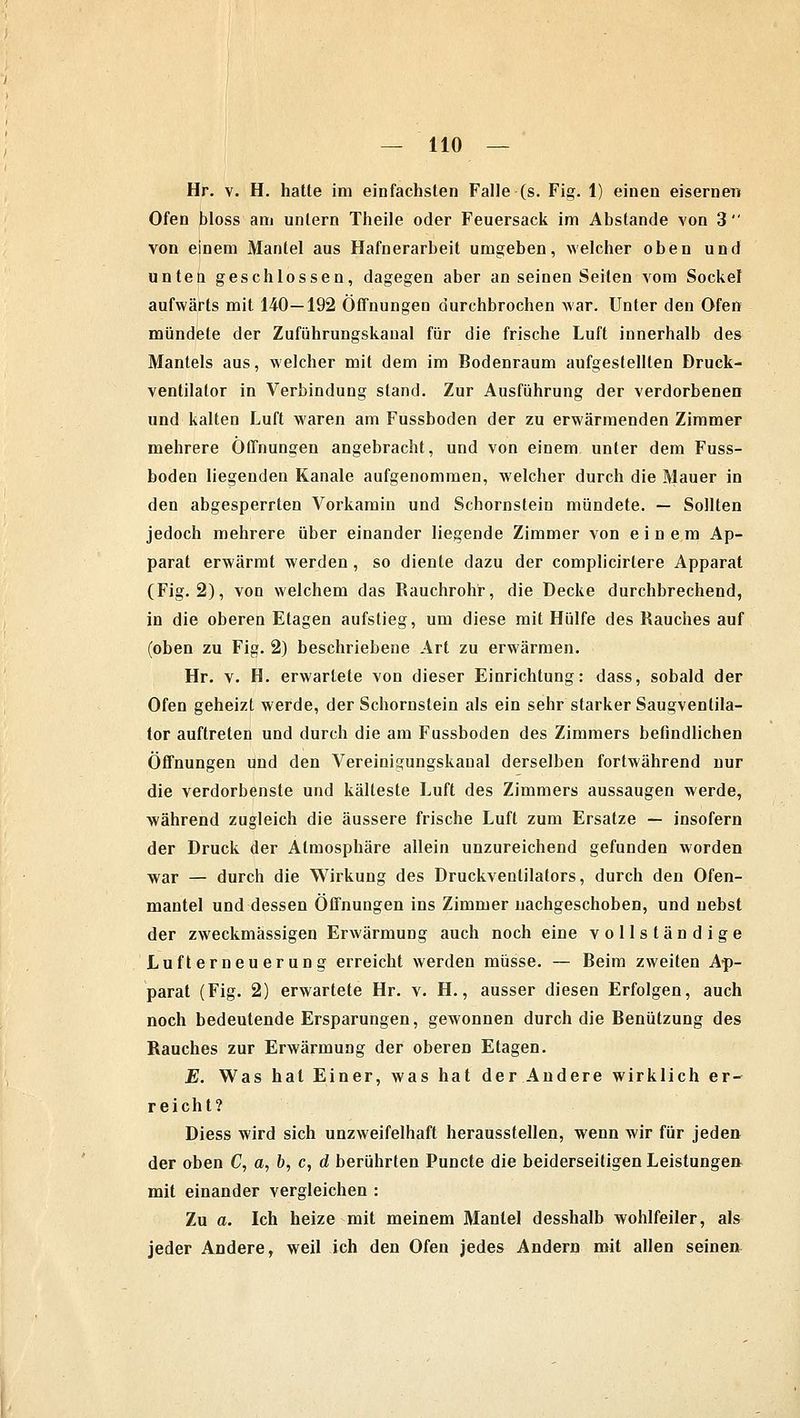 Hr. v. H. hatte im einfachsten Falle (s. Fig. 1) einen eisernen Ofen bloss am untern Theile oder Feuersack im Abstände von 3  von einem Mantel aus Hafnerarbeit umgeben, welcher oben und unten geschlossen, dagegen aber an seinen Seilen vom Sockel aufwärts mit 140—192 Öffnungen durchbrochen war. Unter den Ofen mündete der Zuführungskaual für die frische Luft innerhalb des Mantels aus, welcher mit dem im Bodenraum aufgestellten Druck- ventilator in Verbindung stand. Zur Ausführung der verdorbenen und kalten Luft waren am Fussboden der zu erwärmenden Zimmer mehrere Öffnungen angebracht, und von einem unter dem Fuss- boden liegenden Kanäle aufgenommen, welcher durch die Mauer in den abgesperrten Vorkamin und Schornstein mündete. — Sollten jedoch mehrere über einander liegende Zimmer von einem Ap- parat erwärmt werden, so diente dazu der complicirlere Apparat (Fig. 2), von welchem das Rauchrohr, die Decke durchbrechend, in die oberen Etagen aufstieg, um diese mit Hülfe des Rauches auf (oben zu Fig. 2) beschriebene Art zu erwärmen. Hr. v. H. erwartete von dieser Einrichtung: dass, sobald der Ofen geheizt werde, der Schornstein als ein sehr starker Saugventila- tor auftreten und durch die am Fussboden des Zimmers befindlichen Öffnungen und den Vereinigungskanal derselben fortwährend nur die verdorbenste und kälteste Luft des Zimmers aussaugen werde, während zugleich die äussere frische Luft zum Ersätze — insofern der Druck der Atmosphäre allein unzureichend gefunden worden war — durch die Wirkung des Druckventilators, durch den Ofen- mantel und dessen Öffnungen ins Zimmer nachgeschoben, und nebst der zweckmässigen Erwärmung auch noch eine vollständige Lufterneuerung erreicht werden müsse. — Beim zweiten Ap- parat (Fig. 2) erwartete Hr. v. H., ausser diesen Erfolgen, auch noch bedeutende Ersparungen, gewonnen durch die Benützung des Rauches zur Erwärmung der oberen Etagen. E. Was hat Einer, was hat der Andere wirklich er- reicht? Diess wird sich unzweifelhaft herausstellen, wenn wir für jeden der oben C, a, b, c, d berührten Puncte die beiderseitigen Leistungen mit einander vergleichen : Zu a. Ich heize mit meinem Mantel desshalb wohlfeiler, al& jeder Andere, weil ich den Ofen jedes Andern mit allen seinen