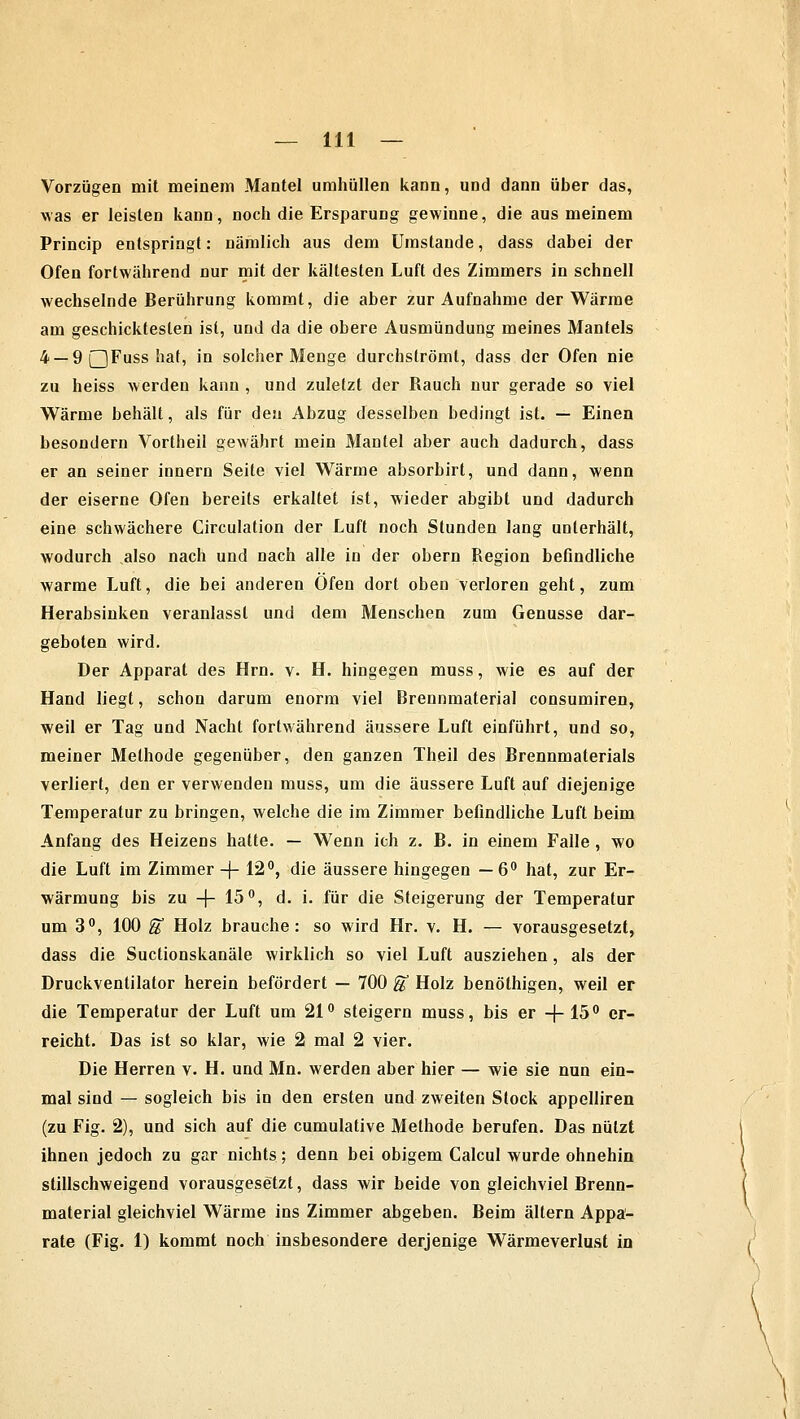 Vorzügen mit meinem Mantel umhüllen kann, und dann über das, was er leisten kann, noch die Ersparung gewinne, die aus meinem Princip entspringt: nämlich aus dem Umstände, dass dabei der Ofen fortwährend nur mit der kältesten Luft des Zimmers in schnell wechselnde Berührung kommt, die aber zur Aufnahme der Wärme am geschicktesten ist, und da die obere Ausmündung meines Mantels 4 — 9 QFuss hat, in solcher Menge durchströmt, dass der Ofen nie zu heiss werden kann , und zuletzt der Rauch nur gerade so viel Wärme behält, als für den Abzug desselben bedingt ist. — Einen besondern Vortheil gewährt mein Mantel aber auch dadurch, dass er an seiner innern Seite viel Wärme absorbirt, und dann, wenn der eiserne Ofen bereits erkaltet ist, wieder abgibt und dadurch eine schwächere Circulation der Luft noch Stunden lang unterhält, wodurch also nach und nach alle in der obern Region befindliche warme Luft, die bei anderen Öfen dort oben verloren geht, zum Herabsinken veranlasst und dem Menschen zum Genüsse dar- geboten wird. Der Apparat des Hrn. v. H. hingegen muss, wie es auf der Hand liegt, schon darum enorm viel Brennmaterial consumiren, weil er Tag und Nacht fortwährend äussere Luft einführt, und so, meiner Methode gegenüber, den ganzen Theil des Brennmaterials verliert, den er verwenden muss, um die äussere Luft auf diejenige Temperatur zu bringen, welche die im Zimmer befindliche Luft beim Anfang des Heizens hatte. — Wenn ich z. B. in einem Falle , wo die Luft im Zimmer -f- 12°, die äussere hingegen — 6° hat, zur Er- wärmung bis zu -(- 15°, d. i. für die Steigerung der Temperatur um 3°, 100 $ Holz brauche: so wird Hr. v. H. — vorausgesetzt, dass die Suctionskanäle wirklich so viel Luft ausziehen, als der Druckventilator herein befördert — 700 fä Holz benöthigen, weil er die Temperatur der Luft um 21° steigern muss, bis er -J- 15° er- reicht. Das ist so klar, wie 2 mal 2 vier. Die Herren v. H. und Mn. werden aber hier — wie sie nun ein- mal sind — sogleich bis in den ersten und zweiten Stock appelliren (zu Fig. 2), und sich auf die cumulative Methode berufen. Das nützt ihnen jedoch zu gar nichts; denn bei obigem Calcul wurde ohnehin stillschweigend vorausgesetzt, dass wir beide von gleichviel Brenn- material gleichviel Wärme ins Zimmer abgeben. Beim altern Appa- rate (Fig. 1) kommt noch insbesondere derjenige Wärmeverlust in