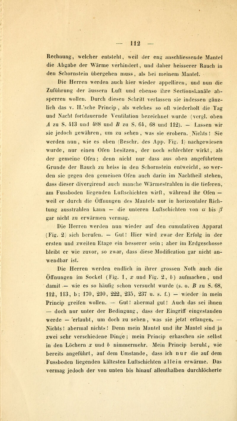 Rechnung, welcher entsteht, weil der eng anschliessende Mantel die Abgabe der Wärme verhindert, und daher heisserer Rauch in den Schornstein übergehen muss, als bei meinem Mantel. Die Herren werden auch hier wieder appelliren, und nun die Zuführung der äussern Luft und ebenso ihre Sectionshanäle ab- sperren wollen. Durch diesen Schritt verlassen sie indessen gänz- lich das v. H.'sche Princip , als welches so oft wiederholt die Tag und Nacht forldauernde Ventilation bezeichnet wurde (vergl. oben A zu S. 413 und 488 und B zu S. 64, 68 und 112). - Lassen wir sie jedoch gewähren, um zu sehen, was sie erobern. Nichts! Sie werden nun , wie es oben (Beschr. des App. Fig. 1) nachgewiesen wurde, nur einen Ofen besitzen, der noch schlechterwirkt, als der gemeine Ofen; denn nicht nur dass aus oben angeführtem Grunde der Rauch zu heiss in den Schornstein entweicht, so wer- den sie gegen den gemeinen Ofen auch darin im Nachtheil stehen, dass dieser divergirend auch manche Wärmestrahlen in die tieferen, am Fussboden liegenden Luftschichten wirft, während ihr Ofen — weil er durch die Öffnungen des Mantels nur in horizontaler Rich- tung ausstrahlen kann — die unteren Luftschichten von a bis ß gar nicht zu erwärmen vermag. Die Herren werden nun wieder auf den cumulativen Apparat (Fig. 2) sich berufen. — Gut! Hier wird zwar der Erfolg in der ersten und zweiten Etage ein besserer sein ; aber im Erdgeschosse bleibt er wie zuvor, so zwar, dass diese Modification gar nicht an- wendbar ist. Die Herren werden endlich in ihrer grossen Noth auch die Öffnungen im Sockel (Fig. 1, a; .und Fig. 2, 6) aufmachen, und damit -— wie es so häufig schon versucht wurde (s. o. B zu S. 68, 112, 113, b; 170, 210, 222, 235, 237 u. s. f.) - wieder in mein Princip greifen wollen. — Gut! abermal gut! Auch das sei ihnen — doch nur unter der Bedingung, dass der Eingriff eingestanden werde — erlaubt, um doch zu sehen, was sie jetzt erlangen. — Nichts! abermal nichts! Denn mein Mantel und ihr Mantel sind ja zwei sehr verschiedene Dinge ; mein Princip erhaschen sie selbst in den Löchern x und b nimmermehr. Mein Princip beruht, wie bereits angeführt, auf dem Umstände, dass ich nur die auf dem Fussboden liegenden kältesten Luftschichten allein erwärme. Das vermag jedoch der von unten bis hinauf allenthalben durchlöcherte