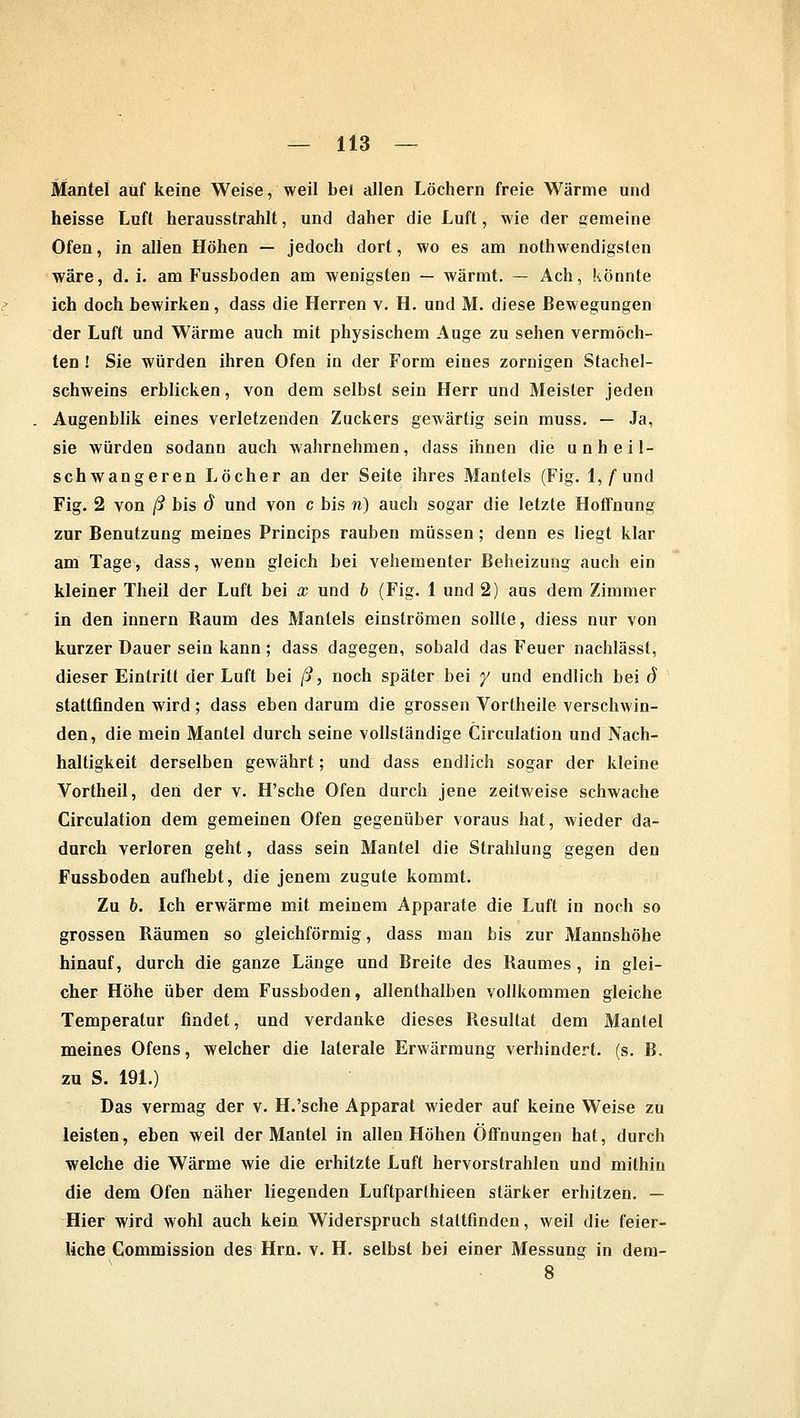 Mantel auf keine Weise, weil bei allen Löchern freie Wärme und heisse Luft herausstrahlt, und daher die Luft, wie der gemeine Ofen, in allen Höhen — jedoch dort, wo es am notwendigsten wäre, d.i. am Fussboden am wenigsten — wärmt. — Ach, könnte ich doch bewirken, dass die Herren v. H. und M. diese Bewegungen der Luft und Wärme auch mit physischem Auge zu sehen vermöch- ten ! Sie würden ihren Ofen in der Form eines zornigen Stachel- schweins erblicken, von dem selbst sein Herr und Meister jeden Augenblik eines verletzenden Zuckers gewärtig sein muss. — Ja, sie würden sodann auch wahrnehmen, dass ihnen die unheil- schwangeren Löcher an der Seite ihres Mantels (Fig. 1,/'und Fig. 2 von ß bis d und von c bis n) auch sogar die letzte Hoffnung zur Benutzung meines Princips rauben müssen; denn es liegt klar am Tage, dass, wenn gleich bei vehementer Beheizung auch ein kleiner Theil der Luft bei x und b (Fig. 1 und 2) aus dem Zimmer in den innern Baum des Mantels einströmen sollte, diess nur von kurzer Dauer sein kann; dass dagegen, sobald das Feuer nachlässt, dieser Eintritt der Luft bei ß, noch später bei y und endlich bei ö stattfinden wird ; dass eben darum die grossen Vortheile verschwin- den, die mein Mantel durch seine vollständige Circulation und Nach- halligkeit derselben gewährt; und dass endlich sogar der kleine Vortheil, den der v. H'sche Ofen durch jene zeitweise schwache Circulation dem gemeinen Ofen gegenüber voraus hat, wieder da- durch verloren geht, dass sein Mantel die Strahlung gegen den Fussboden aufhebt, die jenem zugute kommt. Zu b. Ich erwärme mit meinem Apparate die Luft in noch so grossen Bäumen so gleichförmig, dass man bis zur Mannshöhe hinauf, durch die ganze Länge und Breite des Baumes , in glei- cher Höhe über dem Fussboden, allenthalben vollkommen gleiche Temperatur findet, und verdanke dieses Besultat dem Mantel meines Ofens, welcher die laterale Erwärmung verhindert, (s. B. zu S. 191.) Das vermag der v. H.'sche Apparat wieder auf keine Weise zu leisten, eben weil der Mantel in allen Höhen Öffnungen hat, durch welche die Wärme wie die erhitzte Luft hervorstrahlen und mithin die dem Ofen näher liegenden Luftparthieen stärker erhitzen. — Hier wird wohl auch kein Widerspruch staltfinden, weil die feier- liche Commission des Hrn. v. H. selbst bei einer Messung in dem- 8