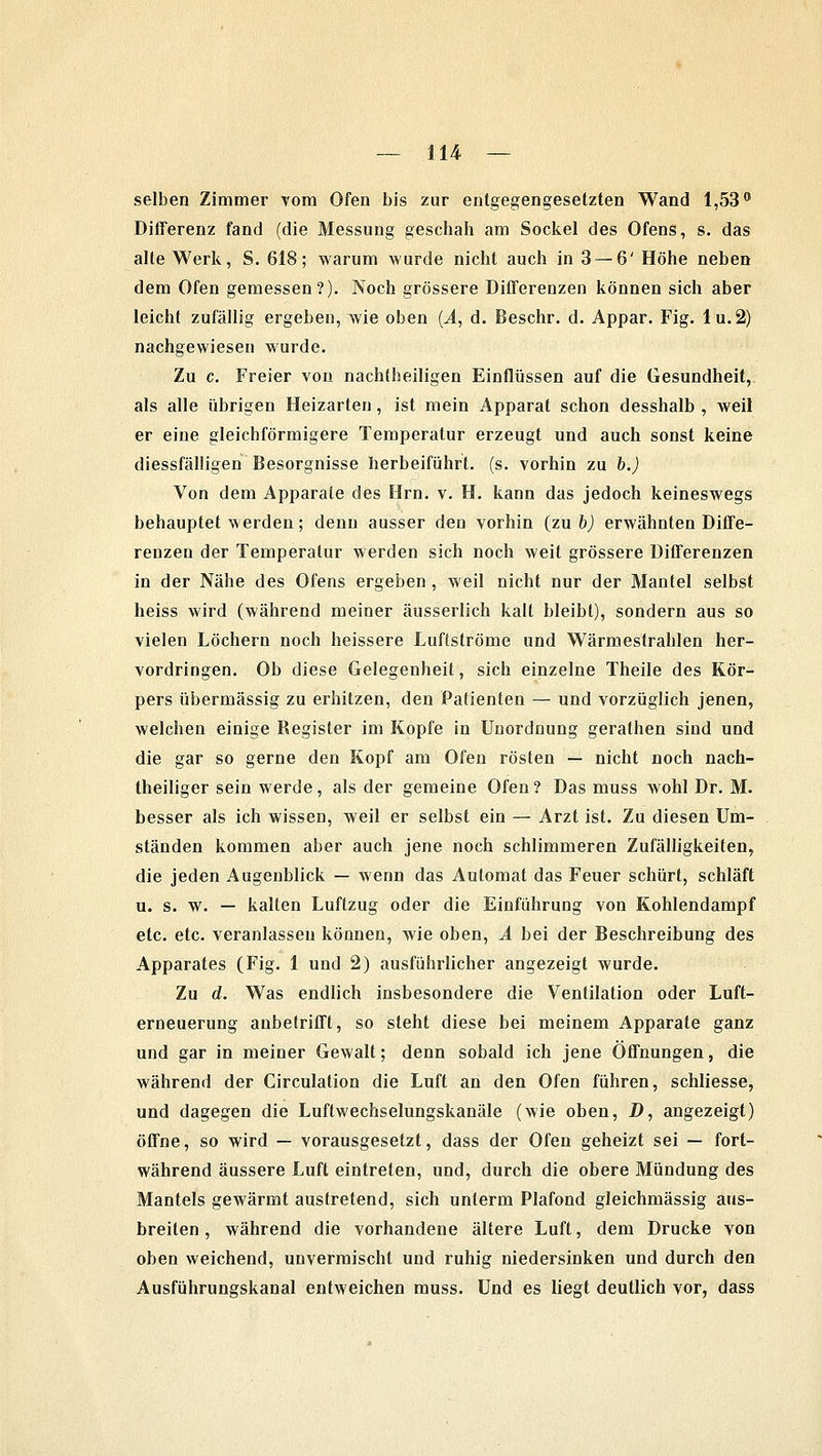 selben Zimmer vom Ofen bis zur entgegengesetzten Wand 1,53° Differenz fand (die Messung geschah am Sockel des Ofens, s. das alte Werk, S. 618; warum wurde nicht auch in 3 — 6' Höhe neben dem Ofen gemessen?). Noch grössere Differenzen können sich aber leicht zufällig ergeben, wie oben (A, d. Beschr. d. Appar. Fig. lu.2) nachgewiesen wurde. Zu c. Freier von nachtheiligen Einflüssen auf die Gesundheit, als alle übrigen Heizarten, ist mein Apparat schon desshalb , weil er eine gleichförmigere Temperatur erzeugt und auch sonst keine diessfälligen Besorgnisse herbeiführt, (s. vorhin zu b.) Von dem Apparate des Hrn. v. H. kann das jedoch keineswegs behauptet werden; denn ausser den vorhin (zu b) erwähnten Diffe- renzen der Temperatur werden sich noch weit grössere Differenzen in der Nähe des Ofens ergeben , weil nicht nur der Mantel selbst heiss wird (während meiner äusserlich kalt bleibt), sondern aus so vielen Löchern noch heissere Luflströme und Wärmestrahlen her- vordringen. Ob diese Gelegenheit, sich einzelne Theile des Kör- pers übermässig zu erhitzen, den Patienten — und vorzüglich jenen, welchen einige Register im Kopfe in Unordnung gerathen sind und die gar so gerne den Kopf am Ofen rösten — nicht noch nach- theiliger sein werde, als der gemeine Ofen? Das muss wohl Dr. M. besser als ich wissen, weil er selbst ein — Arzt ist. Zu diesen Um- ständen kommen aber auch jene noch schlimmeren Zufälligkeiten, die jeden Augenblick — wenn das Automat das Feuer schürt, schläft u. s. w. — kalten Luftzug oder die Einführung von Kohlendampf etc. etc. veranlassen können, wie oben, A bei der Beschreibung des Apparates (Fig. 1 und 2) ausführlicher angezeigt wurde. Zu d. Was endlich insbesondere die Ventilation oder Luft- erneuerung anbetrifft, so steht diese bei meinem Apparate ganz und gar in meiner Gewalt; denn sobald ich jene Öffnungen, die während der Circulation die Luft an den Ofen führen, schliesse, und dagegen die Luftwechselungskanäle (wie oben, D, angezeigt) öffne, so wird — vorausgesetzt, dass der Ofen geheizt sei — fort- während äussere Luft eintreten, und, durch die obere Mündung des Mantels gewärmt austretend, sich unterm Plafond gleichmässig aus- breiten , während die vorhandene ältere Luft, dem Drucke von oben weichend, unvermischt und ruhig niedersinken und durch den Ausführungskanal entweichen muss. Und es liegt deutlich vor, dass