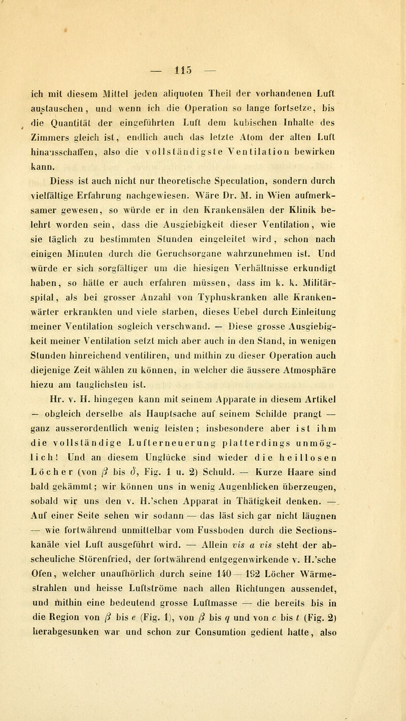 ich mit diesem Mittel jeden aliquoten Theil der vorhandenen Luft austauschen, und wenn ich die Operation so lange fortsetze, his die Quantität der eingeführten Luft dem kubischen Inhalte des Zimmers gleich ist, endlich auch das letzte Atom der alten Luft hinausschaffen, also die vollständigste Ventilation bewirken kann. Diess ist auch nicht nur theoretische Speculation, sondern durch vielfältige Erfahrung nachgewiesen. Wäre Dr. M. in Wien aufmerk- samer gewesen, so würde er in den Krankensälen der Klinik be- lehrt worden sein, dass die Ausgiebigkeit dieser Ventilation, wie sie täglich zu bestimmten Stunden eingeleitet wird , schon nach eiuigen Minuten durch die Geruchsorgane wahrzunehmen ist. Und würde er sich sorgfältiger um die hiesigen Verhältnisse erkundigt haben, so hätte er auch erfahren müssen, dass im k. k. Militär- spilal, als bei grosser Anzahl von Typhuskranken alle Kranken- wärter erkrankten und viele starben, dieses Uebel durch Einleitung meiner Ventilation sogleich verschwand. — Diese grosse Ausgiebig- keit meiner Ventilation setzt mich aber auch in den Stand, in wenigen Stunden hinreichend venliliren, und mithin zu dieser Operation auch diejenige Zeit wählen zu können, in welcher die äussere Atmosphäre hiezu am tauglichsten ist. Hr. v. H. hingegen kann mit seinem Apparate in diesem Artikel — obgleich derselbe als Hauptsache auf seinem Schilde prangt — ganz ausserordentlich wenig leisten; insbesondere aber ist ihm die vollständige Lufterneuerung platterdings unmög- lich! Und an diesem Unglücke sind wieder die heillosen Löcher (von ß bis d, Fig. 1 u. 2) Schuld. — Kurze Haare sind bald gekämmt; wir können uns in wenig Augenblicken überzeugen, sobald wir uns den v. H.'sehen Apparat in Thätigkeit denken. — Auf einer Seite sehen wir sodann — das last sich gar nicht läugnen — wie fortwährend unmittelbar vom Fussboden durch die Seclions- kanäle viel Luft ausgeführt wird. — Allein vis a vis steht der ab- scheuliche Störenfried, der fortwährend entgegenwirkende v. H.'sche Ofen, welcher unaufhörlich durch seine 140—1S2 Löcher Wärme- strahlen und heisse Luftströme nach allen Richtungen aussendet, und mithin eine bedeutend grosse Luftmasse — die bereits bis in die Region von ß bis e (Fig. 1), von ß bis q und von c bis t (Fig. 2) herabgesunken war und schon zur Consumtion gedient hatte, also