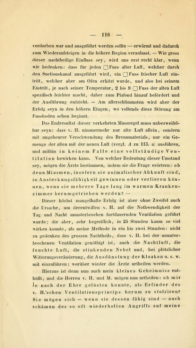 verdorben war und ausgeführt werden sollte — erwärmt und dadurch zum Wiederaufsteigen in die höhere Region veranlasst. — Wie gross dieser nachtheilige Einfluss sey, wird uns erst recht klar, wenn wir bedenken: dass für jeden Q Fuss alter Luft, welcher durch den Suctionskanal ausgeführt wird, ein Q Fuss frischer Luft ein- tritt, welcher aber am Ofen erhitzt wurde, und also bei seinem Eintritt, je nach seiner Temperatur, 2 bis 8 QFuss der alten Luft spezifisch leichter macht, daher zum Piafond hinauf befördert und der Ausführung entzieht. — Am allerschlimmsten wird aber der Erfolg seyn in den höhern Etagen, wo vollends diese Störung am Fussboden schon beginnt. Das Endresultat dieser verkehrten Massregel muss unbezweifel- bar seyn: dass v. H. nimmermehr nur alte Luft allein, sondern mit ungeheurer Verschwendung des Brennmaterials, nur ein Ge- menge der allen mit der neuen Luft (vergl. A zu 113. a) ausführen, und mithin in keinem Falle eine vollständige Ven- til a t i o n bewirken kann. Von welcher Bedeutung dieser Umstand sey, mögen die Ärzte bestimmen, indem sie die Frage erörtern: ob denn Miasm en, insofern sie animalischer Abkunft sind, in Ansteckungsfähigkeit gewinnen oder verlieren kön- nen, wenn sie mehrere Tage lang im warmen Kranken- zimmer herumgetrieben werden? — Dieser höchst mangelhafte Erfolg ist aber ohne Zweifel auch die Ursache, um derentwillen v. H. auf die Nothwendigkeit der Tag und Nacht ununterbrochen fortdauernden Ventilation geführt wurde; die aber, sehr begreiflich, in 24 Stunden kaum so viel wirken konnte, als meine Methode in ein bis zwei Stunden: nicht zu gedenken des grossen Nachtheils, dass v. H. bei der ununter- brochenen Ventilation genöthigt ist, auch die Nachtluft, die feuchte Luft, die stinkenden Nebel und, bei plötzlicher Witterungsveränderung, die Ausdüns tung der Kloaken u. s. w. mit einzuführen; worüber wieder die Ärzte urtheilen werden. Hieraus ist denn nun auch mein kleines Geheimniss ent- hüllt, und die Herren v. H. und M. mögen nun urtheilen: ob mir Je nach der Ehre gelüsten konnte, als Erfinder des v. H.'schen Ventilationsprincips herum zu stolziren? Sie mögen sich — wenn sie dessen fähig sind — auch schämen des so oft wiederholten Angriffs auf meine