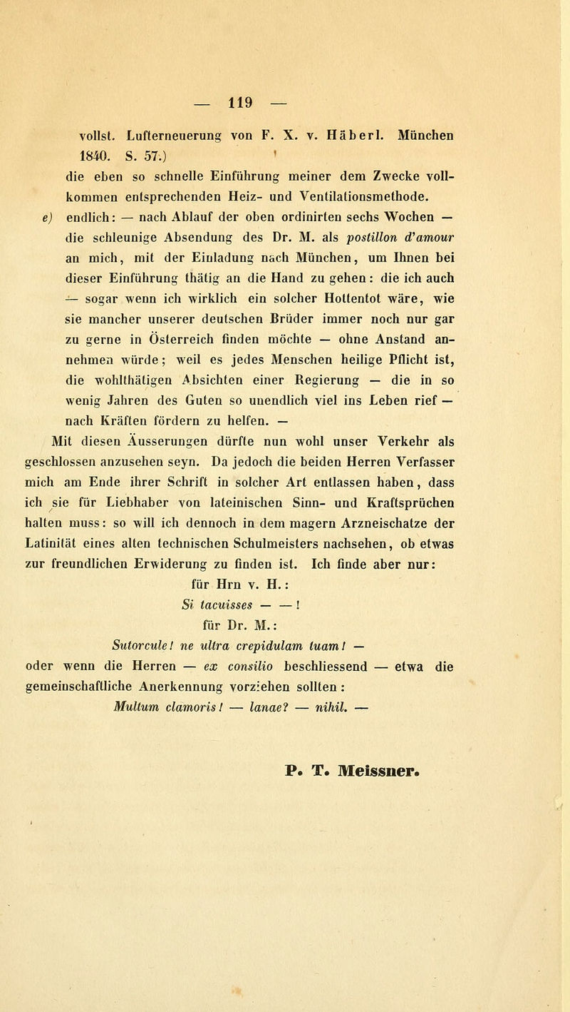 vollst. Lufterneuerung von F. X. v. Häberl. München 1840. S. 57.) ' die eben so schnelle Einführung meiner dem Zwecke voll- kommen entsprechenden Heiz- und Ventilationsmethode. e) endlich: — nach Ablauf der oben ordinirten sechs Wochen — die schleunige Absendung des Dr. M. als postillon (Vamour an mich, mit der Einladung nach München, um Ihnen bei dieser Einführung thätig an die Hand zu gehen: die ich auch — sogar wenn ich wirklich ein solcher Hottentot wäre, wie sie mancher unserer deutschen Brüder immer noch nur gar zu gerne in Österreich finden möchte — ohne Anstand an- nehmen würde; weil es jedes Menschen heilige Pflicht ist, die wohlthätigen Absichten einer Regierung — die in so wenig Jahren des Guten so unendlich viel ins Leben rief — nach Kräften fördern zu helfen. — Mit diesen Äusserungen dürfte nun wohl unser Verkehr als geschlossen anzusehen seyn. Da jedoch die beiden Herren Verfasser mich am Ende ihrer Schrift in solcher Art entlassen haben, dass ich sie für Liebhaber von lateinischen Sinn- und Kraftsprüchen halten muss: so will ich dennoch in dem magern Arzneischatze der Lalinität eines alten technischen Schulmeisters nachsehen, ob etwas zur freundlichen Erwiderung zu finden ist. Ich finde aber nur: für Hrn v. H. : Si tacuisses — —! für Dr. M.: Sutorcule! ne ultra crepidulam luaml — oder wenn die Herren — ex consilio beschliessend — etwa die gemeinschaftliche Anerkennung vorziehen sollten: Multum clamorisl — lanae? — nihil. — P. T. Meissner.