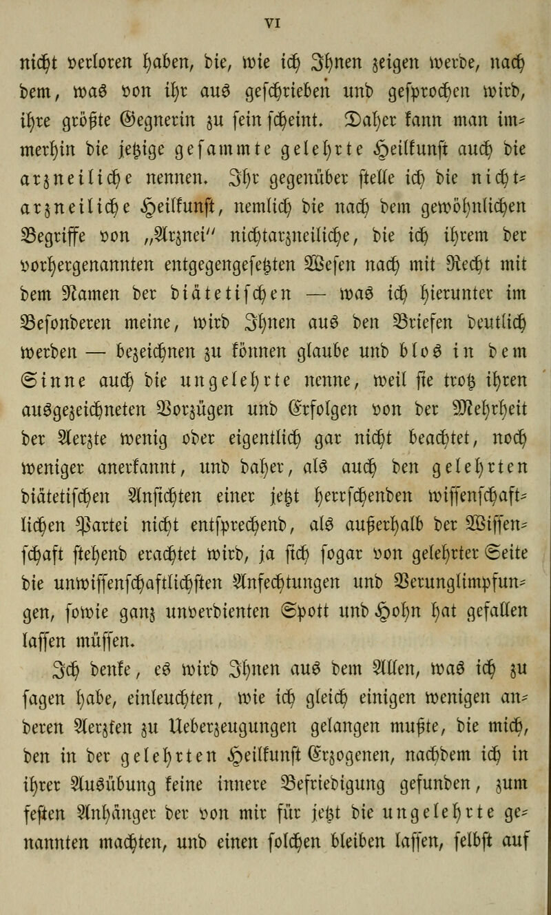 md)t verloren l)aben, bte, it»ie id) Sfynen §etgen werbe, nadj bem, wa$ oon ifyt aus getrieben itnb gefproct)en wirb, il)re größte ©egnertn ^u fein fc^eint* 2)af)er fann man im^ merf)in bie je£ige gefammte gelehrte §eitfunfi audj) bie ar§neiltd)e nennen, 3t)r gegenüber ftette td) bie nid^t* arjn etliche §ei(!unft, nemltd) Ue nadj bem gewöhnlichen ^Begriffe oon „Arznei nid^tar^neilid^e, bie icfy tfyrem ber oorfyergenannten entgegengefe^ten Sefen nad) mit Dreckt mit bem Flamen ber biätettfd)en — \va$ id) hierunter im SBefonberen meine, wirb 3fynen aus ben Briefen bentlid) werben — be$eidjmen %u fönnen glaube unb blo6 in bem (sinne aud) W ungelehrte nenne, weil fte tro§ ifyren ausgezeichneten Vorzügen unb Erfolgen oon ber Wltyxfyit ber Siebte wenig ober eigentlich gar nid?t beachtet, nod) weniger anerfannt, unb batyer, als aud) ben gelehrten biätetifc^eu Aufteilten einer je£t r)errfc§enben wtffenfdjaft* liefen Partei nic^t entfpred^enb, als außerhalb ber Sßtffen^ fdjaft fte^enb erachtet Wirb, ja ftc^ fogar oon gelehrter <5eitt bie unwiffenfd)aftlid?ften Anfechtungen unb Verunglimpfung gen, fowie ganj unoerbienten Spott unb§of)n l)at gefallen laffen muffen. 3d) ben!e, eS wirb 3l)nen aus bem Allen, wa$ id) %u fagen fyabe, einleuchten, wie td? gleid) einigen wenigen an* beren Aeqfen §u Ueber^eugungen gelangen mußte, 'ük mt$, ben in ber gelehrten £eilfunft (S^ogenen, nadbbem td) in ir)rer Ausübung leine innere 23efriebigung gefunben, §um fefien Anhänger ber oon mir für jefct bie ungeklärte ge^ nannten machten, unb einen folgen bleiben laffen, felbft auf