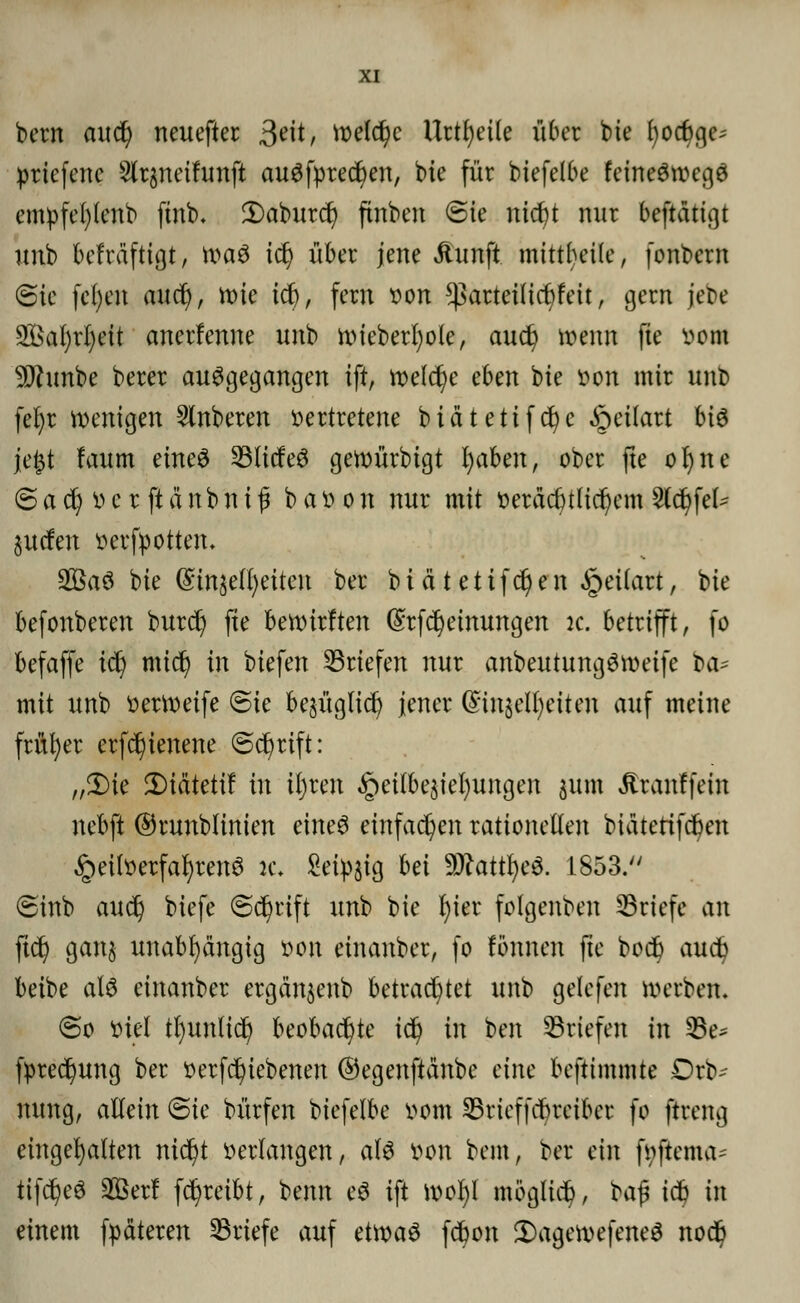 bcrn auü) neuefter 3tit, voelc^c Urtfyeile über bie £)oc6ge^ priefene Sltpeifunft auSfprecfyen, bie für biefelbe feineSwegS emvfefylenb finb. 3)aburd) finben @te nicfyt nur beftätißt unb bcfra'ftigt, was td) über jene üunft mitteile, (onbern ©ie fcfyen and), tt)ie i^, fern von *)3arteüicr/feit, gern jebe 2£al)rl)eit anerfenne unb wieberfyole, aud) wenn fte vom ■jjflunbe berer ausgegangen ift, welche cbm bie von mir unb fefyr wenigen Ruberen vertretene biätetifcfye £eilart MS je|t laum eines 23ltcfeS gewürbtgt I)aben, ober fte ofyne @ a d) v e r ft ä n b n i f b a v o n nur mit verächtlichem 2(d)fel- juden verfpotten. 2öaS bie @mje(i)eiten ber b i ä t e t i fd) e n §eilart, bie befonberen burd) fte bewirften (Srfcfyeimtngen jc. betrifft, fo befaffe td) mid) in biefen ^Briefen nur anbeutungSweifc bte mit unb verWeife ©ie bejüglid? jener Qnnjelfyetten auf meine früher erfc^ienene (Schrift: „3)ie 2)idtetif in iljren §ei(bejiel)ungen jum Jtranffein nebft ©runblinien eines einfachen rationellen biätetifdjen Heilverfahrens :c. £eip§ig Ui 9ftattl)eS. 1853. @inb audj biefe (Schrift unb bie l)ier folgenben ^Briefe an fid) gan$ unabhängig von einanber, fo lönnen fte bod) aud? beibe als einanber ergän$enb betrachtet unb gelefen werben. @o Viel tfyunlid) beobachte td? in ben Briefen in 33e* fpredjung ber verfetyiebenen ©egenftanbe eine beftimmte Drb^ mmg, allein @te bürfen biefelbe vom SSrtcffcfcrctkr fo ftreng eingehalten nicfyt verlangen, als von bem, ber ein fvftema- tifdfyeS 2Berf fd)retbt, benn eS ift wofyl möglich, baf* icf) in einem fpäteren Briefe auf etwas fcfyon £)agewefeneS nod?