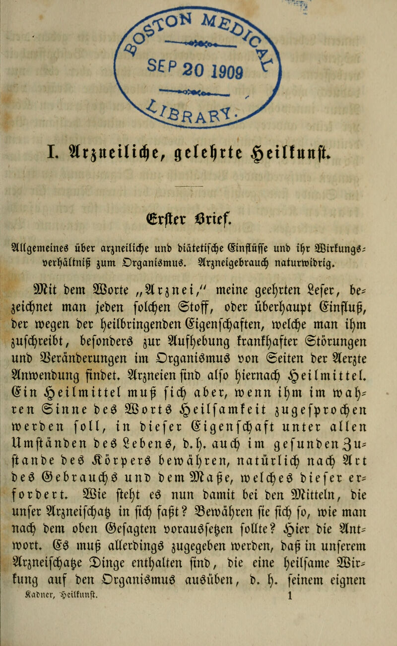 '«? -—•— V S£p2Ol909 **] L 9lr$tteiltd)e, geteerte £etlfunft* <&xftn ßxitf. 2lUgemetne$ über arjneütcfje unb btätetifdje (Etnpffe unb i^r SBitfungS; ttetfyättmf jum Organismus. 2tr$netgebraud) naturnnbrtg. Wlit bem 2Borte „2lr§nei, meine geehrten Sefer, be* $eid)net man jeben folgen «Stoff, ober überhaupt Einfluß, ber wegen ber fyeilbringenben (£tgenfd)aften, welche man ifym auftreibt, befonberö $ur $ufl)ebung franffyafter Störungen unb 2kränberungen im Organismus son Seiten ber Siebte 2lnwenbung finbet* 2lr§neien finb alfo l)iernac§ Heilmittel» diu Heilmittel muf ftd) aber, voenn ifym im tvafy ren Sinne beS SßortS ,§>eilfamfett $ugefprod)en werben foll, in biefer (£igenf$aft unter allen Umftänben beS %ebtn$, b.fy* auefy im gefunben3u- ftanbe beS JtbrperS bewähren, natürlich naefy 81 ct beS ©ebrauc^S unD bem9ttaße, weld)eS biefer er* forbert 2öte ftefyt e3 nun bamit bei ben Mitteln, bie unfer 2lr$neifd)a£ in jtd) faßt ? 23ewäl)ren fie jtd) fo, wie man nad? bem oben ©efagten sorauöfefcen follte? £ier bie 5lnt- wort, @8 muß allerbingS zugegeben werben, baß in unferem Slrjnetfd^a^e 2)inge enthalten finb, bie eine fyeüfame 2Bir- fung auf ben Organismus ausüben, b. t). feinem eignen