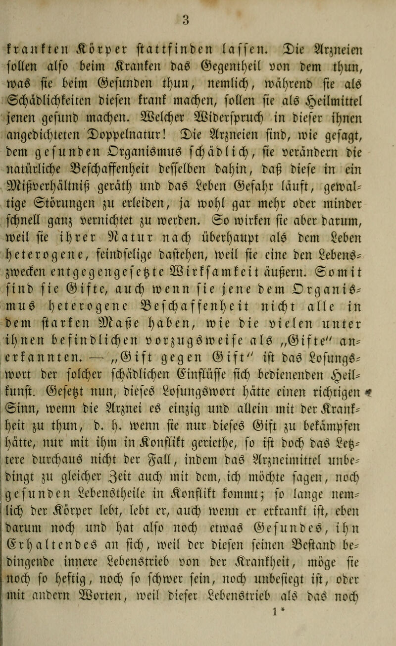 ftauften Äörper ftattfinben (äffen. £)ie Stqneien fotlen atfo beim jtranfen baS ®egentl)ei( oon bem tfyun, waS fte beim @efunben n)un, nemlicf), wäfyrenb fte als Scfyäblicftfeiten biefen Iran! machen, follen fte als Heilmittel jenen gefunb macr/en. 2öefcr)er 2öiberfprud) in biefer ifynen angebicf;teten Doppelnatur! 3)te Slrjneien ftnb, wie gefagt, bem gcfunben DrganiSmuS fdjjäblicr), fte oeränbern bie natürliche 23efcr)ajfenf)eit beffelben baf)in, ba£ biefe in ein 9J?ifnuTt)ä(tm|3 gerät!) unb baS Zehen @efaf)r läuft, gewal- tige «Störungen ju erhüben, ja wofyl gar mebr ober minber fct/netl gan§ t>ernid6>tet ju werben. So wirfen fte aber barum, weil fte ifyrer 9?atur nad) überhaupt als bem Zehen heterogene, feinbfelige baftefjen, weil fte eine ben SebenS- ^werfen entgegengefe£te 2öirffamfeit äugern. Somit finb fie ®ifte, autf) wenn fie jene bem DrganiS^ muS heterogene 23efcr)affenl)eit nicf)t alle in bem ftarfen Wa$e f)aben, n>ie bie fielen unter tfynen befinblicfyen t>or§ugSWeife als „®ifte an^ erfannten. — „®ift gegen ®ift ift baS £ofungS^ wort ber folcfyer fernblieben @influffe ftet) bebienenben QeiU fünft, @efe#t nun, biefeS £ofungSwort i)ätte einen richtigen * | Sinn, wenn bie 2lqnei cS einzig unb allein mit ber Äranf- i f>eit §u n)un, b. 1). wenn fte nur btefeS ®tfi ju befämpfen jfyätte, nur mit ifym in Jtonfltft gerietbe, fo ift boct) baS Ze& tere burct)auS nicfyt ber galt, inbem baS 5lrjneimittel unbe^ bingt 51t gleicher $eit auet) mit bem, icf> mödne fagen, noeb gefunben SebenStb/eile in .ftonflift fommt; fo lange nenu Itct) ber Körper lebt, lebt er, auet) Wenn er erfranft iftf eben barum noct) unb §at alfo noct) etwas ©efunbeS, ihn «SrfyaltenbeS an ftet;, weil ber biefen feinen SBeftanb he* bingenbe innere £ebenStrieb oon ber Äranffyeit, möge fte noct; fo fyefttg, noer; fo fct/Wer fein, noct; unbeftegt ift, ober mit anbern Porten, weil biefer MumStrieb als baS noeb 1*