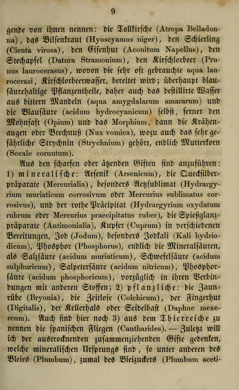 genbe oon ifynen nennen: tue Sollftrfdje (Atropa Belladon- na) ; ba6 SBtlfenfraut (Hyoscyamus niger), ben Schierling (Cicuta virosa), ben @ifettl)Ut (Aconitum Napellus), ben (Stechapfel (Datura Stramonium), ben £irfd)(orbeer (Pru- nus laurocerasus) , tt)0O0n bie fel)r oft gebrauchte aqua lau- rocerasi, jtirfdjlorbeerwaffer, berettet rcirb; überhaupt Mau^ fäurefyaltige ^flanjent^eile, bafyer auct) baö beftillirte SQBaffer au$ bittern 9J^anbeln (aqua amygdalarum amararum) Ultb bie 53laufäure (acidum hydrocyanicum) felbft, ferner ben 9ftof)nfaft (Opium) unb baö Morphium, bann bie ilrdfyen^ äugen ober 33tedjnu{j (Nux vomica), woju aud? bae fet)r gt* fäfyrlicbe ©trt)dr)nin (Strychnium) gebort, enbltd) 9ftutterforn (Seeale cornutum). 8(u$ ben fcfcarfcn ober ä^enben ©tften finb anjufüfyren: 1) mineraltfdje: 5lrfenif (Arsenicum), bie Duecfftlbet* Präparate (Mercurialia) , befonberS Sle^fublimat (Hydrargy- rium muriaticum coiTOsivum ober Mercurius sublimatus cor- rosivus), unb ber rotl)e $räcipitat (Hydrargyrium oxydatum rubrum ober Mercurius praeeipitatus ruber)/ bie @piejjglan$* Präparate (Antimonialia), Tupfer (Cuprum) in oerfcfyiebenen Bereitungen, 3ob (Jodum), befonberö Sobfali (Kali hydrio- dicum), $()oöpf)or (Phosphorus), enblicr; bie ^ineralfäuren, ClU @a(§fäure (acidum muriaticum), Sd)tt>efelfäure (acidum sulphuricum), Salpeterfältre (acidum nitricum), *]3l)0Öpl)0r- fäure (acidum phosphoricum), oorjüglid) in ifyren äta&itt* bungen mit anberen Stoffen) 2) pflanzliche: bie ßavtö* rübe (Bryonia), bie 3^itlofe (Colchicum), ber gingerfyut (Digitalis), ber jtellerfyalö ober Seibelbaft (Daphne meze- reum), 5lud) finb l)ier nod) 3) aus bem $f)ierreid)e ju nennen bie fpamfcfyen gliegen (Cantharides). — ßxticfyt will icfr ber auötrocfnenben äufammenjiefyenben ©ifte gebenfen, Welche mineralifc^en Urfprungö finb , fo unter anberen beö SBleteö (Plumbum), jumal be£ 5Blei$utfer$ (Plumbum aceti-