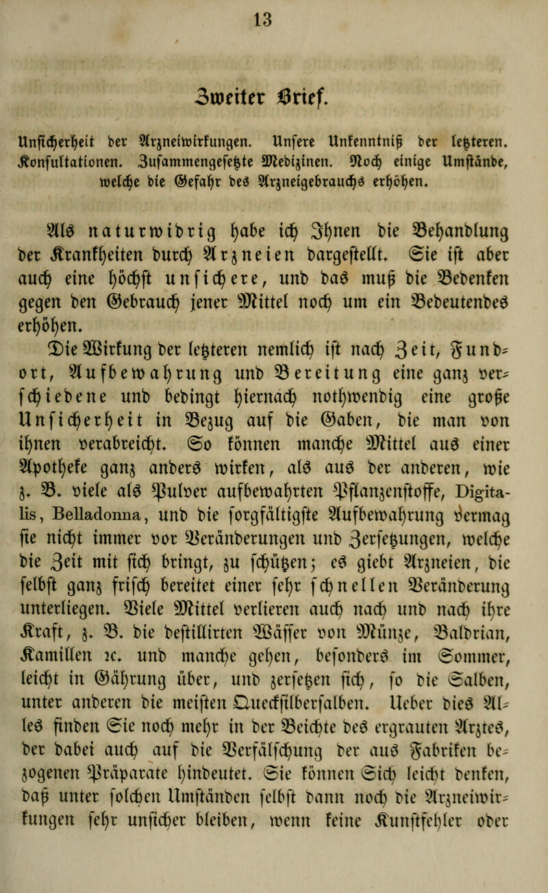 3wriier örkf. Unftdjerljeit bet Slrjneittntfungen. Unfere Unfenntnifj ber testeten. Jtonfultationen. 3ufammengefe{5te aJlebtjtnen. 9todj einige Umftänbe, roeldje bie ©efatjt bes Slrjneige&raucfjs erfjöljen. 2Ü3 naturroibrig fyabe tdj 3r)nen bie 33ef)anblung ber itranfrjetten burdj Arzneien bargeftellt. Sie ift aber aud) eine l)od)ft unfi§ere, unb ba$ muß bie 33ebenfen gegen ben ©ebraudj jener Mittel nod) um ein SBebeutenbeö err)öf)en. 2)ie2Birfung ber (enteren nemlid) ift nadj Seit, gunb- ort, Aufbewahrung unb Bereitung eine ganj ver^ fcf>iebene unb bebingt fyiemacfy notfyroenbig eine große Unftdjerfjeit in 33e§ug auf bie Qdaben, bie man von ifynen verabreicht. So tonnen manche bittet au3 einer 2tyotl)efe gan$ anberS roirfen, atö au3 ber anberen, wie §. 35. viele als Pulver aufbewahrten ^flan$enftoffe, Digita- lis, Belladonna, unb bie forgfdlttgfte Aufbewahrung Vermag fte nid)t immer vor 3kränberungen unb 3erfefcungen, welche bie ßeit mit ftd) bringt, §u f$ü#en; e$ giebt Arzneien, bie felbft gan§ frifdj hautet einer fer)r fc^neilen 3krä'nberung unterliegen. 53iefe Mittel verlieren aud) nad) unb nadj ifyre straft, §. 23. bie beftillirten sBäffer )>on SJhmsc, sBalbrtan, Mamillen k; unb manche gefyen, befonberö im Sommer, leicht in (Mfyrung übet*, unb §e*fe$ett fid), fo bie Salben, unter anberen bie meiften £luetfftlberfalben. lieber bie$ %U te$ ftnben Sie nodj mefyr in ber 23eid)te beö ergrauten MxtftS, ber babei audj auf bie SSerfä'lfdjung ber auö gabrifen luv jogenen Präparate fyinbeutet. Sie fömten Sicfy letebt benfett, baf unter foleben Umftä'nben felbft bann nodb bie Arjnetwtr- lungen fel)r unfid)er bleiben, wenn Feine ÄunftfeMer ober