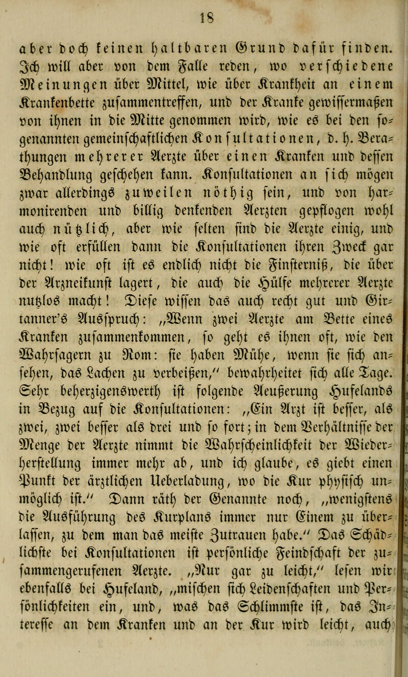 IS aber bod? feinen faltbaren ©runb bafür finden. 3c6 will aber »on bem galle reben, wo tterfdjtebene Meinungen über Mittel, \v>k über itranffyeit an einem itranfenbette jufammentreffen, unb ber Jtranfe gewiffermafjen t>on ifynen in bie Wlitte genommen wirb, wie e£ bei ben fo* genanntengemeinfdjaftlicben itonfultationen, b. I). 33era* tfyungen mehrerer Siebte über einen Äranfen unb beffen 23ef)anblung gefc^efyen fann. itonfultationen an ficb mögen §war alferbingö zuweilen nötfyig fein, unb tton l)ar* monirenben unb bißig benlenben Sterben gepflogen wol)l auct; nü^Iic^, aber wie feiten finb bie Slerjte einig, unb wie oft erfüllen bann bie Äonfultationen ü)ren $md gar nicbt! wie oft ift e$ enblict) nicfyt bie ginfternijj, bte über ber Slrjneifunft lagert, bie aucb bie Jpülfe mehrerer 5ler§te mi$fo$ mact)t! 2)iefe wiffen baö auct) recfrt gut unb ©ü> tanner'3 Sluöfprucr): „3ßenn %Yoti 2ler§te am 23ette eineö jtranfen §ufammenlommen, fo gerjt e6 if)nen oft, wie ben 2ßar)rfagern $u 9iom: fte l)aben 9Jh'il)e, Wenn fte ftc£> an* fef)en, ba6 £act)en §u verbeißen, bmafyxtyitet ftd) alle Sage. ©ef)r befyeqigenSwertl) ift folgenbe Sleuferung §ufefanbS in 23e$ug auf bie Äonfultattonen: ,,(£in 2lqt ift beffer, als §wci, %mi beffer alö brei unb fo fort j in bem $erl)ä(tmffe ber 9J?enge ber Siebte nimmt bie Sßafyrfct/einlid^eit ber Sßieber- I)erftellung immer mefyr ab, unb ict) glaube, eS giebt einen $un!t ber är$tli$en Ueberlabung, wo bie Äur pf)i;ftfcr) nw möglich ift. $)ann xatfy ber ©enannte nod?, „wenigften$ vk 2lu6fül)rung beS ituriplanö immer nur @inem §u über* laffen, §u bem man baS meifte 3utrauen l)abe. £>a$ @d?äb^ licbfte bei Jtonfultationen ift perfonltdje gembfct)aft ber su* fammengerufenen 2ler$te. „9?ur gar ju leicht/' lefen wirt ebenfalls bei ^ufelanb, „mifdjen ftd) £eibenfcr)aften unb $er* fönlicfyfeiten ein, unb, tt>a$ bag ©cpmmfte ift, baö 3n* tereffe an bem itranfen unb an ber Jtur wirb leicht, aucfyi