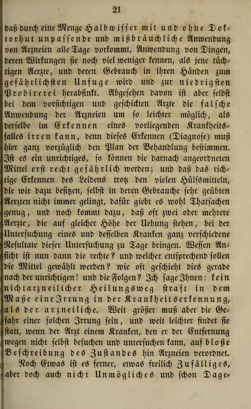 Daßtutrcr; eineSttenge £>a l b wtffec mit unb o l) n e Xof* torfyut unpaffe übe unb mißbräuchliche Slnwenbung von kneten alle Sage »orfommt, 2lnwenbung oon fingen, beren Söttfungen fte nodj »tel weniger fennen, als jene tüd^ tigen Siebte, unb beren ©ebtauct/ in tfyren §änben 511m gefäfyrlicfyften Unfuge wirb unb $ur niebrigften *)}robirerei fyetabftnft. 2lbgefel)en baoon ift aber felbft bä bem ootftct)ttgen unb geftfu'tften 2fr$te bie falfdje Slnwenbung ber 2lr$neien um fo leichter möglich, a(6 berfelbe im (Srfennen eme3 oorliegenben Äranfr)ettö- fallet irren fann, benn biefeS ©rfennen (3)iagnofe) muß f)ter gan$ vorjügüc^ ben *ßlan ber 23el)anblung beftimmen. 3ft e3 ein unrichtiges, fo fonnen bie barnact) angeorbneten Mittel erft recfjt gefäfyrlicr) werben; unb baß baö rict> tige (Srfennen beö £eiben6 tro£ ben fielen Füllmitteln, bte wir ba§u beft^en, felbft in beren ©ebraudje feE>r geübten Wetzten nid)t immer gelingt, bafür giebt eS wor)t Xfyatfafyn genug, unb noct) !ommt ba§u, baß oft jwet ober mehrere ^ferjte, bie auf gleicher §öfye ber Uebung fielen, bä ber Unterfuc^ung eines unb beffelben Traufen gan$ tterfcfyiebene 9ftefultate biefer Unterfuct)ung $u Sage bringen, Steffen %n* ijtdjt ift nun bann t>k rechte ? unb welcher entfpredjenb fotten ibie Mittel gewählt werben? tt>k oft gefdjtefyt bieS gerabe na^ ber unrichtigen! unb bie folgen? 3ct) fage3r)nen: fein nicr)tar$neitid)er JpeitungSWeg ftraft in bem \Wla$e eine3rrung in ber ÄranffyettSerfennung, als ber ar §netlid)e. $8cit großer muß aber bie ©e^ ifafyr einer folgen Srrung fein, unb weit leichter ftnbet fte iftatt, wenn ber 2tr$t einem itranfen, ben er ber Entfernung wegen ntct)t felbft befugen unb unterfuct)en fann, auf bloße SBefct/reibung beS 3uftanbeS i)in Slrjneten fcerorbnet, 9^oc^ Etwas ift eS ferner, etwas freiließ 3ufälltgeS, aber bod) auet) nicfyt Unmögliche6 imb fc^on £)age*