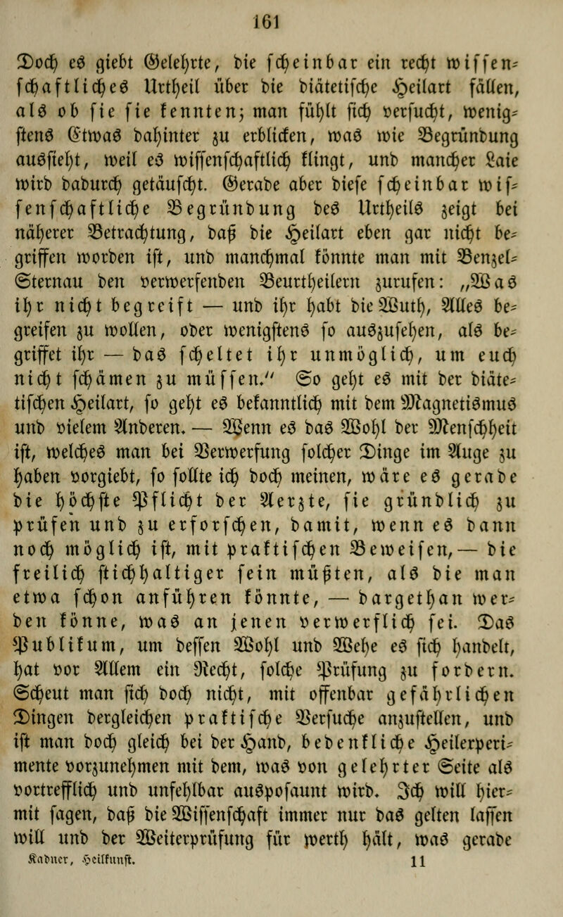 2)od) e$ giebt ©elefyrte, bte fcfyeinbar ein redjt wiffen-- fd&aftlicfyeö Urteil über bie biätetifcfye ipeilart fällen, alö ob fie fie fe unten; man füf>It |td) oerfucfyt, wenig* fienS @twa$ bahntet ju erblitfen, tt)aö wie SBegrünbung ausfiel)*, weil e*3 n>iffenfc^aftltd^ Hingt, unb mancher Saie wirb baburd) getäufcfyt. ©erabe aber biefe fd) ein bar voi\* fenfd)aftlid)e SSegrünbung beö Urtl)ei(ö jeigt hei näherer Betrachtung, ba£ bte ^eitart eben gar nic^t be* griffen worben tft, unb manchmal lönnte man mit 33enjel^ (Sternau ben oerwerfenben 23eurtl)etlern jurufen: „2Ba3 tyi nidjt begreift — unb tfyr fyabt bieSButl), SllleS be* greifen $u wollen, ober wentgftenS fo auöjufe^en, als be* griffet tfyr — baS fcfyeltet tfyr unmöglich, um eud) nic^t fcfycimen ju muffen, ©o gel)t eS mit ber biäte* tifc^en Jpeilart, fo gefyt eS befanntticf) mit bem Magnetismus unb Bietern Ruberen- — 2ßenn es baS SBoljl ber 9ttenfdjj)eit tft, welches man bei Verwerfung fotc^er £>inge im 2luge ju fyaben »orgiebt, fo follte id) botfj meinen, wäre e$ gerabe bie fyöcfyfte *ßftic§t ber 3ler§te, fie grünblidj $u prüfen unb §u erforfcfyen, bamit, wenn eö bann nodj möglich tft, mit praftifdjen SBeweifen,— bie fteilid) fttcfyfyaltiger fein müften, als bie man etwa f$on anführen tonnte, — bargetfyan wer* ben fönne, waö an jenen tterwerflid) fei. 2)a$ $ublifum, um beffen 2Bofyl unb 2Bef)e e$ ftd) fyanbelt, tyat oor 2lllem ein Dtedjt, folc§e Prüfung ju forberm @d)eut man jld) bodj nic^t, mit offenbar gefdl)rliefen Dingen bergleic^en iprafttfdje Verfuge aufteilen, unb tft man bo$ gleid) bei ber^anb, bebenfltcfye £eileroeri* mente oor$unel)men mit bem, was t>on gelehrter Seite als vortrefflich unb unfehlbar auSpofaunt wirb, 3dj will l)ier* mit fagen, baß bie 2öiffenfdjaft immer nur baS gelten laffen will unb ber 28eiter»rüfung für wertl) fyält, \x>a$ gerabe tarnet, .ftcilfunjl. 11