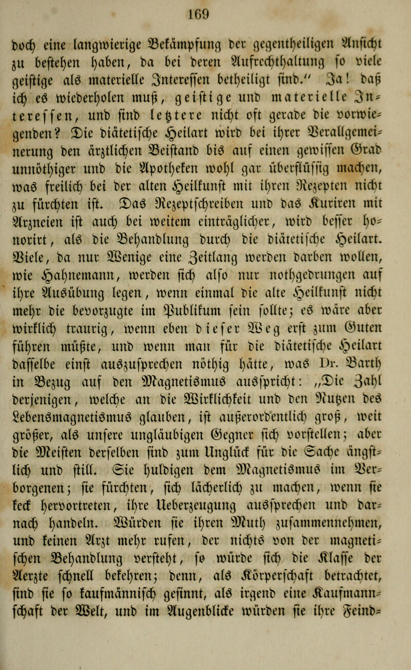 IG9 bocfy eine langwierige Söefämpfung Der gegenteiligen 2lnftd?t $u befielen fyaben, ba bei bereu 2lufrcci?tl)altung fo viele geiftige als materielle Sntereffen beteiligt ftnb. 3a! bat? icfy e$ wteberfyolen muß, geiftige unb materielle 3n* tereffett, unb ftttb leitete nidji oft gerabe bie vorwies genben? 5)te biätettfdje §ei(art wirb bei tt)rer 5kratlgeme^ nerung ben drjtlic^en 23eiftanb bi$ auf einen getmffen ©rar unnötiger unb bie Styotljefen wofyl gar üterflüfftg madjen, \x>a$ freitiefe bei ber alten §eitfunft mit ifyren ftiejepten niebt $u fürchten tft. 3)aö $e§ebtfd)retben unb ba$ ituriren mit Slr^neien ift aucl) bä weitem einträglicher, tx>tcb beffer 1)0- nortrt, alö bie 23efyanbtung burd) bie biätetifefee §eilart. aSiele, ba nur SBenige eine 3eitog werben barben wollen, wie §at)nemamt, werben fiel) alfo nur not()gebrnngen auf it)re Ausübung legen, wenn einmal bie alte §ei(funft nidn mefyr bie bevorzugte im *ßublifum fein foßtej eö wäre aber Wtrftid) traurig, wenn eben biefer SBeg erft sunt ®uten führen müßte, unb wenn man für t>ie biätetifebe Jpctlart baffelbe einft au^ufprecfjen nötfytg l)ätte, wa$ Dr. 23artf) in S3e§ug auf ben s3flagnetiSmuö auSfpttdjt: „3)ie ßafy berjenigen, welche an bie äöirfltdjfett unb ben 9iufcen beö SebenömagnetiSmuS glauben, ift außerorbentUd) groß, weit größer, al$ unfere ungläubigen ©egner fic^> vorftetlen; aber bie Reiften berfetben ftnb jum llnglütf für bie eaebe &ngß* lidj unb ftitL (Bie fyutbigen bem 3)?agnettömu$ im Bes* borgenen; fte fürchten, ftd? läcfcerltcfy 51t matten, mnn fte !e(f hervortreten, ibre Ueberjeugung auöfprecben unb bar* naefj fyanbeln. Würben fte ifyren -DJhttl) $ufammemtebmen, unb leinen 5lrjt met)r rufen, ber nicfytö von Der magnett« fdjen 33el)anblung verfielt, fo würbe fteft He klaffe ber Slerjte fdjnell belehren; bemt, als Jtörverfcbaft betrautet, ftnb fte fo laufmännifdb geftnnt, als irgenb eine Kaufmann* fd)aft ber 2Belt, unb im Wugenbltcfe würben fte ihre getnb*