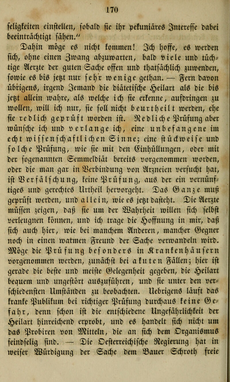 feligfeiten einfallen, fobalb fte üjt pehtniäreS 3ntereffe babet beeinträchtigt fdtjen, 3)aljm möge e3 nic^t fommen! 3$ fyoffe, e$ werben ftcfj, ofyne einen ßtvariQ abzuwarten, balb fciele unb t\xfy tige Siebte ber guten ©acfye offen unb tfyatfäcpd) §uwenben, fowie eS bi$ je$t nur fet)*r wenige getrau, — gern baoon übrigens, irgenb 3emanb bie biätetifc^e §eilart atö bie bi$ je#t allein wafyre, als welche id) fte erfenne, aufbringen ju Wollen, will \<fy nur, fte foll nic^t beurteilt werben, el)e fte reblict/ geprüft werben ift. 9iebUdje Prüfung aber wünfcfye id) unb »erlange id), eine unbefangene im ec^t wiffenfcr)aftlid)en @inne; eine ftücfweife unb folcfye Prüfung, wie fte mit ben (Einhüllungen, ober mit ber fogenannten @emmelbiät bereite vorgenommen worben, ober bie man gar in $erbinbung von Slrjneien »erfucfyt t)at, ift $erfcilftf>ung, leine Prüfung, au3 ber ein »ernünf^ tigeS unb geredetes Urteil l)eroorgel)t. 2)a3 ©ange mu£ geprüft werben, unb allein, wie eS je£tbaftefyt. Die 2ler$te muffen §eigen, ba|3 fte um ber 2öal)rl)eit willen fict) felbft »erleugnen lönnen, unt> iü) trage bie Hoffnung in mir, baf ftd) aud) I)ier, wie bei manchem Ruberen, mancher ©egner noct) in einen watmen greunb ber @act)e »erwanbeln wirb. 9Jtöge W Prüfung befonberS in Äranfenfyäufem oorgenommen werben, ^tnäcbft bei afuten gällen; l)ier ift gerabe bie befte unb meifte (Gelegenheit gegeben, bie ^eitart bequem unb ungeftört auszuführen, unb fte unter ben »er* fet/iebenften Ilmfttänben ju beobad^ten. UebrigenS läuft baS franfe *ßubiifum bei richtiger Prüfung burcfyauS feine ®e- fabr, benn fcfyon ift bie entfduebene Ungefäl)did)feit ber §eilart f)inreicr/enb erprobt, unb e$ fyanbelt jtdj nicfyt um baS ^robiren »ort SMttete; bie an ftdj bem DrganiömuS feinbfelig ftnb. — Die Defterreid)ifct)e Regierung fyat in weifer SSürbigung ber ©ad)e bem Sauer ©ebrotf; freie