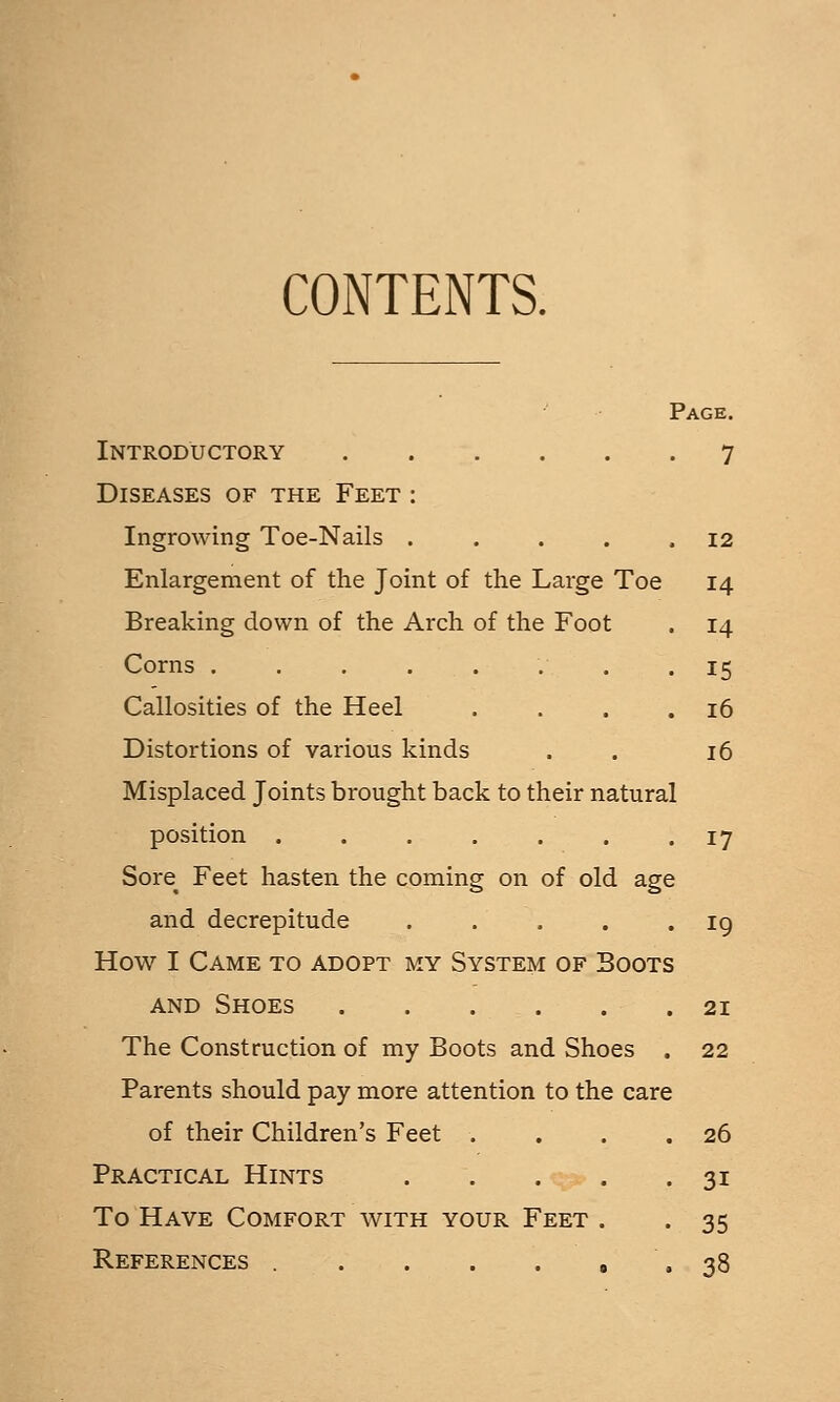 CONTENTS. Page. Introductory 7 Diseases of the Feet : Ingrowing Toe-Nails . . . . .12 Enlargement of the Joint of the Large Toe 14 Breaking down of the Arch of the Foot . 14 Corns ........ 15 Callosities of the Heel . . . .16 Distortions of various kinds . . 16 Misplaced Joints brought back to their natural position ....... 17 Sore^ Feet hasten the coming on of old age and decrepitude . . . . .19 How I Came to adopt my System of Boots AND Shoes 21 The Construction of my Boots and Shoes . 22 Parents should pay more attention to the care of their Children's Feet . . . .26 Practical Hints 31 To Have Comfort with your Feet . . 35 References 0 . 38