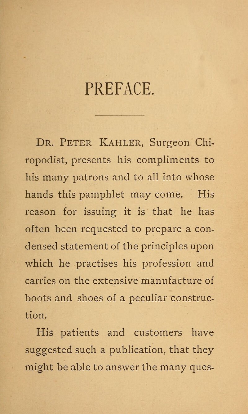 PREFACE. Dr. Peter Kahler, Surgeon Chi- ropodist, presents his compliments to his many patrons and to all into whose hands this pamphlet may come. His reason for issuing it is that he has often been requested to prepare a con- densed statement of the principles upon which he practises his profession and carries on the extensive manufacture of boots and shoes of a peculiar construc- tion. His patients and customers have suggested such a publication, that they might be able to answer the many ques-