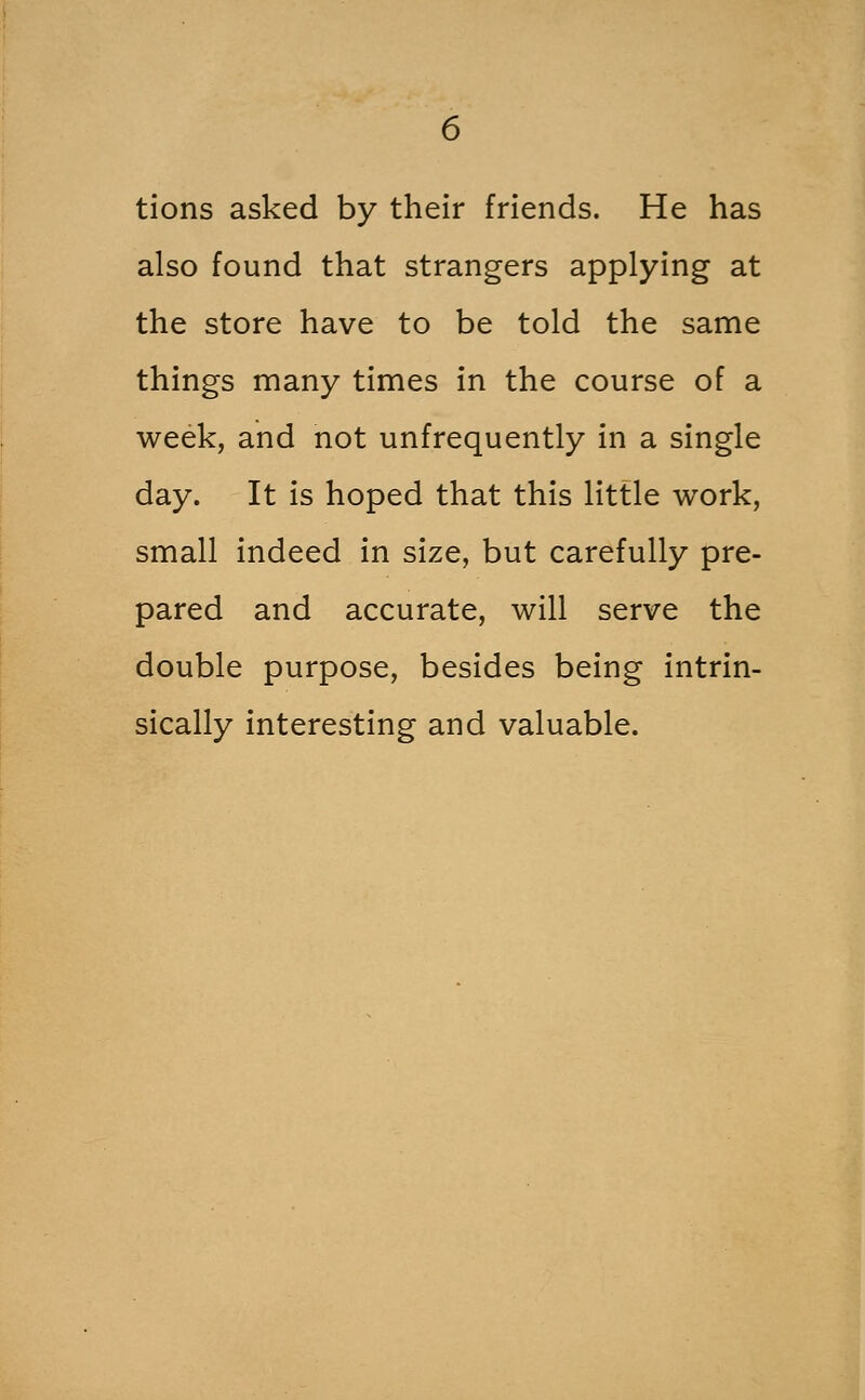 tions asked by their friends. He has also found that strangers applying at the store have to be told the same things many times in the course of a week, and not unfrequently in a single day. It is hoped that this little work, small indeed in size, but carefully pre- pared and accurate, will serve the double purpose, besides being intrin- sically interesting and valuable.