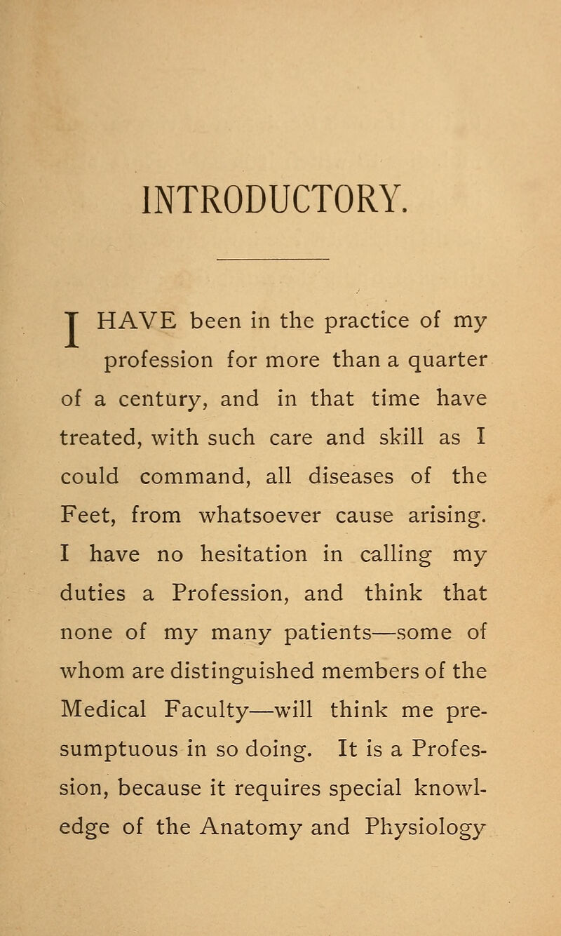 INTRODUCTORY. T HAVE been in the practice of my profession for more than a quarter of a century, and in that time have treated, with such care and skill as I could command, all diseases of the Feet, from whatsoever cause arising. I have no hesitation in calling my duties a Profession, and think that none of my many patients—some of whom are distinguished members of the Medical Faculty—will think me pre- sumptuous in so doing. It is a Profes- sion, because it requires special knowl- edge of the Anatomy and Physiology