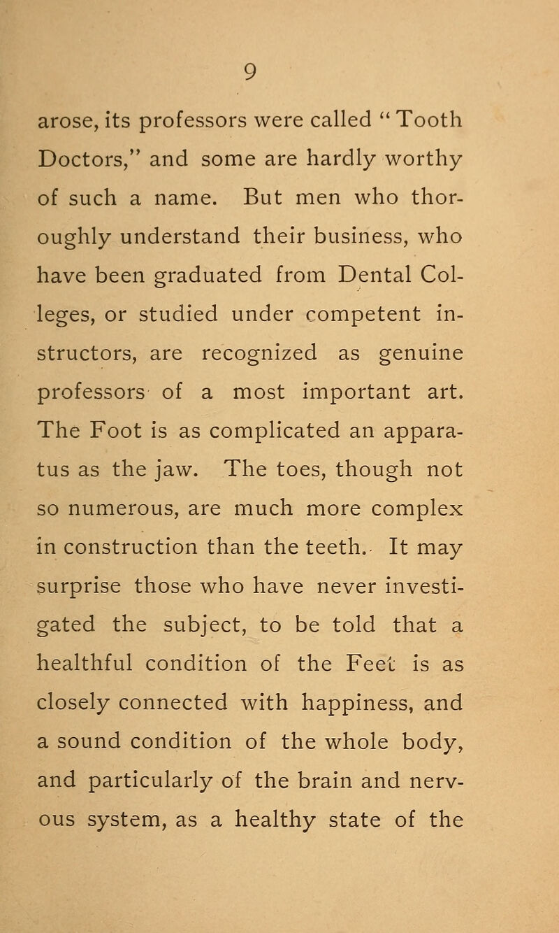 arose, its professors were called  Tooth Doctors, and some are hardly worthy of such a name. But men who thor- oughly understand their business, who have been graduated from Dental Col- leges, or studied under competent in- structors, are recognized as genuine professors of a most important art. The Foot is as complicated an appara- tus as the jaw. The toes, though not so numerous, are much more complex in construction than the teeth. It may surprise those who have never investi- gated the subject, to be told that a healthful condition of the Feet is as closely connected with happiness, and a sound condition of the whole body, and particularly of the brain and nerv- ous system, as a healthy state of the