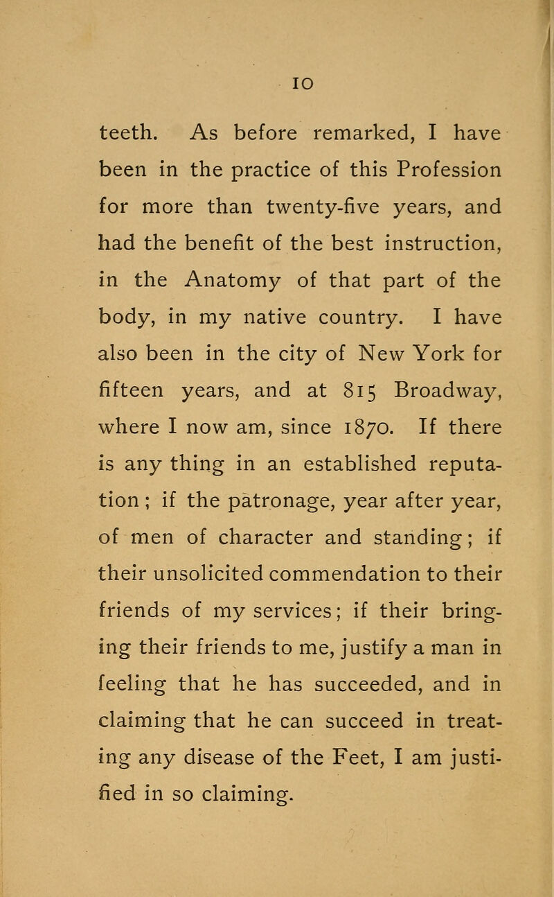 lO teeth. As before remarked, I have been in the practice of this Profession for more than twenty-five years, and had the benefit of the best instruction, in the Anatomy of that part of the body, in my native country. I have also been in the city of New York for fifteen years, and at 815 Broadway, where I now am, since 1870. If there is any thing in an established reputa- tion ; if the patronage, year after year, of men of character and standing; if their unsolicited commendation to their friends of my services; if their bring- ing their friends to me, justify a man in feeling that he has succeeded, and in claiming that he can succeed in treat- ing any disease of the Feet, I am justi- fied in so claiming.