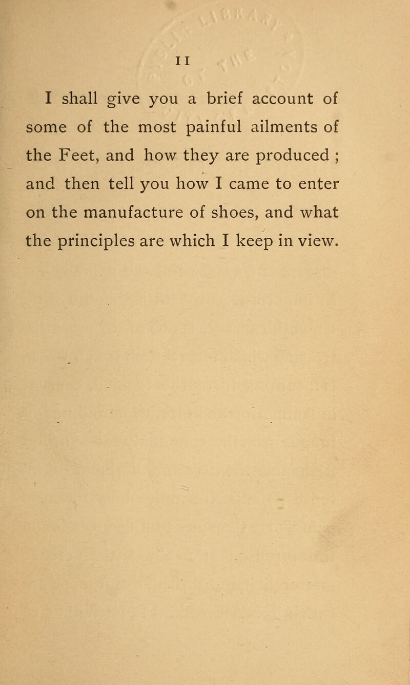 I shall give you a brief account of some of the most painful ailments of the Feet, and how they are produced ; and then tell you how I came to enter on the manufacture of shoes, and what the principles are which I keep in view.