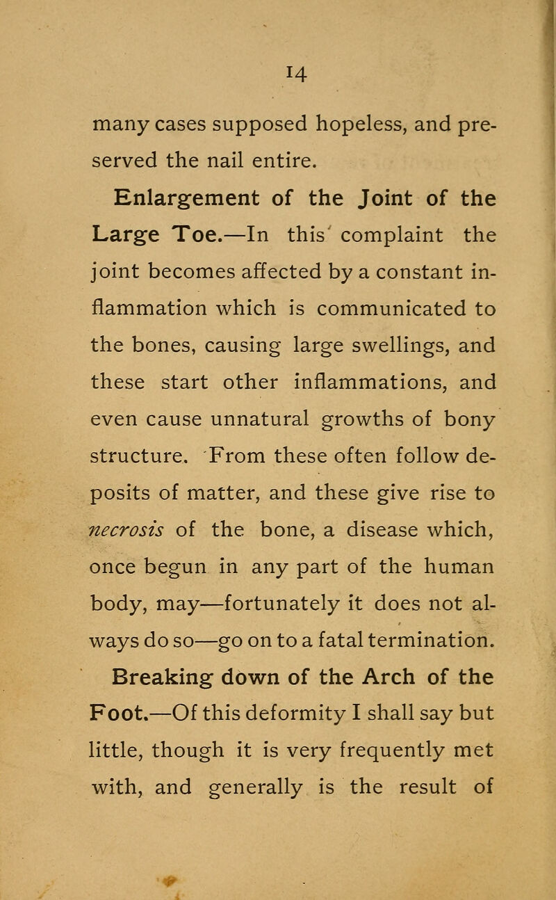 many cases supposed hopeless, and pre- served the nail entire. Enlargement of the Joint of the Large Toe.—In this' complaint the joint becomes affected by a constant in- flammation which is communicated to the bones, causing large swellings, and these start other inflammations, and even cause unnatural growths of bony structure. From these often follow de- posits of matter, and these give rise to necrosis of the bone, a disease which, once begun in any part of the human body, may—fortunately it does not al- ways do so—go on to a fatal termination. Breaking down of the Arch of the Foot.—Of this deformity I shall say but little, though it is very frequently met with, and generally is the result of