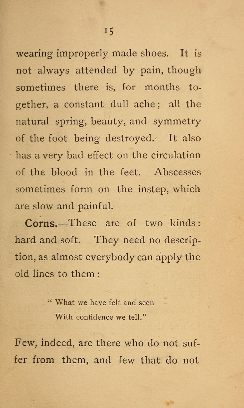 wearing improperly made shoes. It is not always attended by pain, though sometimes there is, for months to- gether, a constant dull ache ; all the natural spring, beauty, and symmetry of the foot being destroyed. It also has a very bad effect on the circulation of the blood in the feet. Abscesses sometimes form on the instep, which are slow and painful. Corns.—These are of two kinds: hard and soft. They need no descrip- tion, as almost everybody can apply the old lines to them :  What we have felt and seen With confidence we tell. Few, indeed, are there who do not suf- fer from them, and few that do not