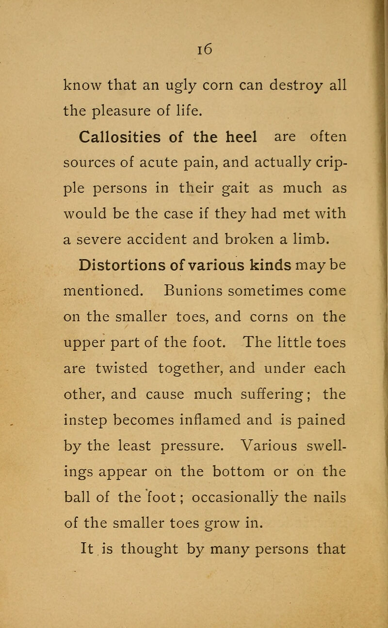 know that an ugly corn can destroy all the pleasure of life. Callosities of the heel are often sources of acute pain, and actually crip- ple persons in their gait as much as would be the case if they had met with a severe accident and broken a limb. Distortions of various kinds maybe mentioned. Bunions sometimes come on the smaller toes, and corns on the upper part of the foot. The little toes are twisted together, and under each other, and cause much suffering; the instep becomes inflamed and is pained by the least pressure. Various swell- ings appear on the bottom or on the ball of the foot; occasionally the nails of the smaller toes grow in. It is thought by many persons that