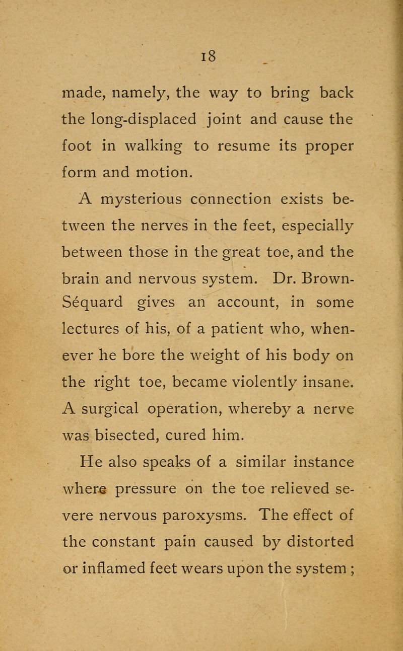 made, namely, the way to bring back the long-displaced joint and cause the foot in walking to resume its proper form and motion. A mysterious connection exists be- tween the nerves in the feet, especially between those in the great toe, and the brain and nervous system. Dr. Brown- Sequard gives an account, in some lectures of his, of a patient who, when- ever he bore the weight of his body on the right toe, became violently insane. A surgical operation, whereby a nerve was bisected, cured him. He also speaks of a similar instance wher^ pressure on the toe relieved se- vere nervous paroxysms. The effect of the constant pain caused by distorted or inflamed feet wears upon the system ;