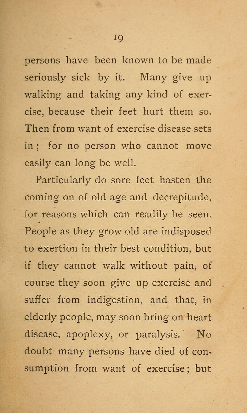 persons have been known to be made seriously sick by it. Many give up walking and taking any kind of exer- cise, because their feet hurt them so. Then from want of exercise disease sets in ; for no person who cannot move easily can long be well. Particularly do sore feet hasten the coming on of old age and decrepitude, for reasons which can readily be seen. People as they grow old are indisposed to exertion in their best condition, but if they cannot walk without pain, of course they soon give up exercise and suffer from indigestion, and that, in elderly people, may soon bring on heart disease, apoplexy, or paralysis. No doubt many persons have died of con- sumption from want of exercise; but